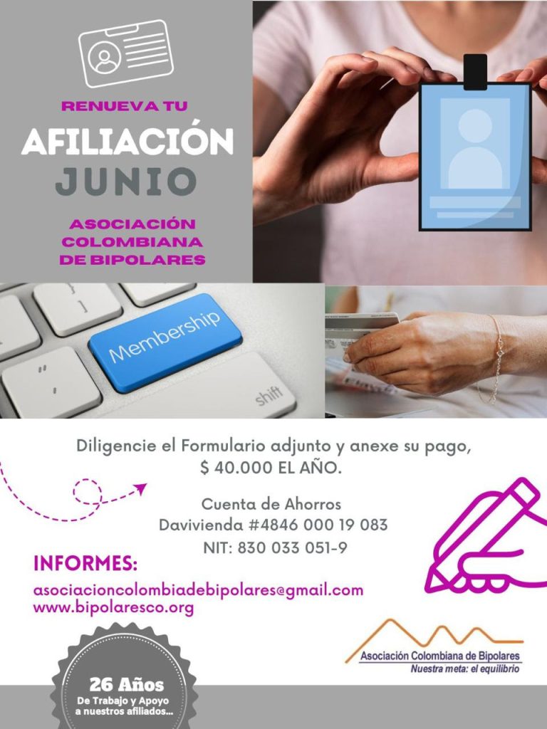 Afiliación o renovación del mes de junio, 2024. Diligencie el formulario adjunto y anexe su pago. Cuarenta mil pesos el año. Realizar pago en la cuenta de ahorros Banco Davivienda, número 484600019083, a nombre de la Asociación Colombiana de Bipolares, Nit número 830033051-9. 
Informes en el correo electrónico: asociacioncolombiadebipolares@gmail.com