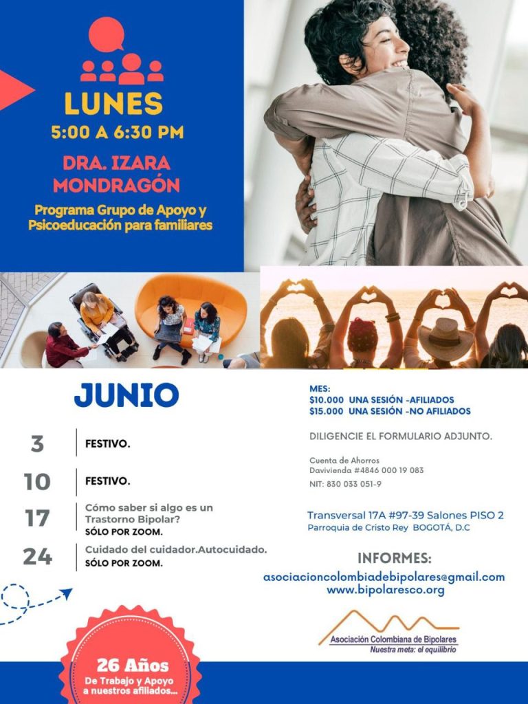 Sesión del programa de grupos de apoyo y psicoeducación para familiares, los días lunes de cinco a seis y treinta de la tarde, con la doctora Izara Mondragón.
3 de junio: Festivo.
10 de junio: Festivo.
17 de junio: ¿Cómo saber si algo es un trastorno bipolar? Solo por Zoom. 
24 de junio: Cuidado del cuidador. Autocuidado. Solo por Zoom.  

Costos del mes: 
Diez mil pesos una sesión, afiliados
Quince mil pesos una sesión, no afiliados

Diligencie el formulario adjunto. 
Realizar pago en la cuenta de ahorros Banco Davivienda, número 484600019083, a nombre de la Asociación Colombiana de Bipolares, Nit número 830033051-9. 

Sesiones presenciales en la Transversal 17A, número 97-39. Salones piso dos, parroquia Cristo Rey, Bogotá, D.C.

Informes en el correo electrónico: asociacioncolombiadebipolares@gmail.com.