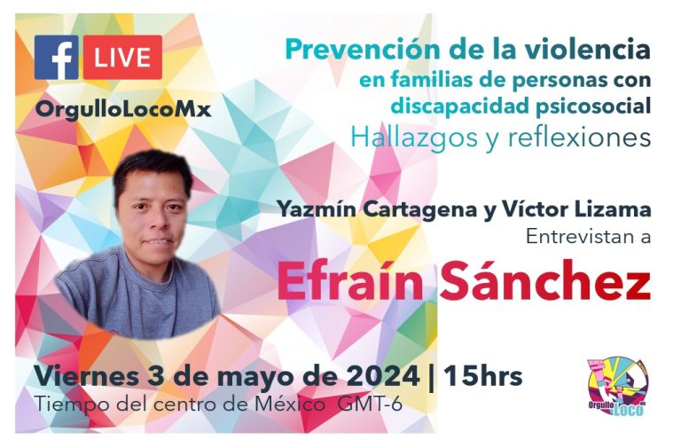 La imagen es un cartel promocional para un evento de transmisión en vivo por Facebook. El diseño es colorido, con un fondo de patrones geométricos en tonos pastel que incluyen colores como rosa, amarillo, azul y verde.En la esquina superior izquierda, hay un logotipo de Facebook acompañado de un icono de transmisión en vivo con la etiqueta “LIVE” en rojo y el texto “OrgulloLocoMx” en azulEn la parte superior derecha, se encuentra el título del evento en letras grandes y coloridas: “Prevención de la violencia en familias de personas con discapacidad psicosocial” en verde y azul. Debajo de este título, en letras más pequeñas y en azul, se añade: “Hallazgos y reflexiones”. Un poco más abajo, se menciona a los entrevistadores en letras negras: “Yazmín Cartagena y Víctor Lizama”, seguido del texto “Entrevistan a” en letras más pequeñas y en negro también. El nombre del entrevistado, “Efraín Sánchez”, se encuentra en letras grandes y rojas en el centro de la imagen.