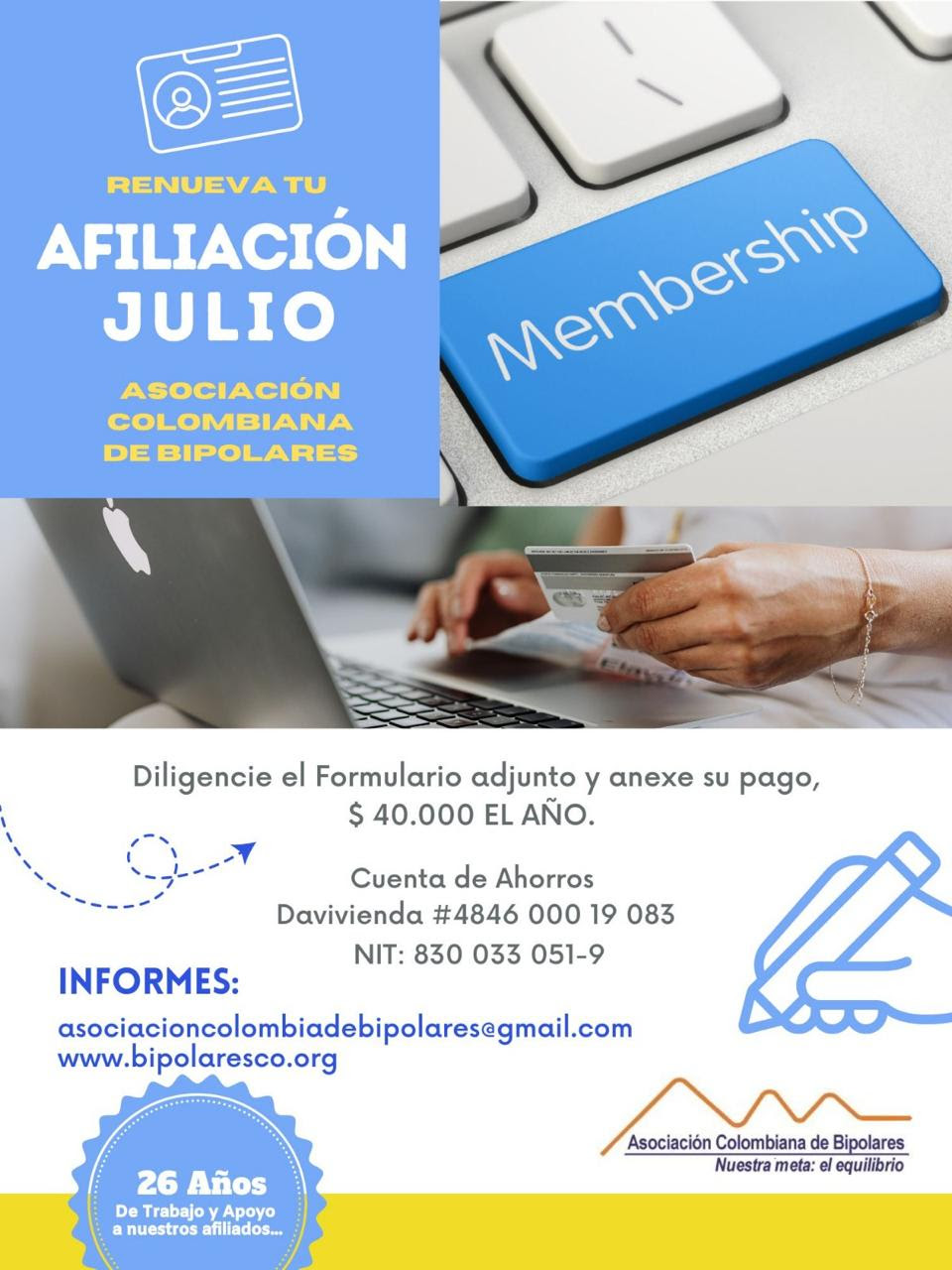 Afiliación o renovación del mes de julio, 2024. Diligencie el formulario adjunto y anexe su pago. Cuarenta mil pesos el año. Realizar pago en la cuenta de ahorros Banco Davivienda, número 484600019083, a nombre de la Asociación Colombiana de Bipolares, Nit número 830033051-9. Informes en el correo electrónico: asociacioncolombiadebipolares@gmail.com