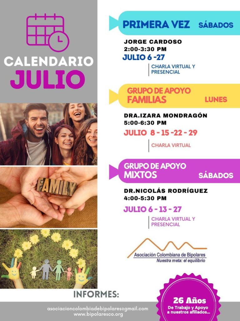 Calendario de de las actividades del mes de julio, 2024. 
Primera vez los sábados desde las dos a las tres y treinta de la tarde, con Jorge Cardozo. 
Grupo de apoyo a Familias  los lunes de cinco a seis y treinta de la tarde con la doctora Izara Mondragón.  
Grupo de apoyo Mixtos los sábados de cuatro a cinco y treinta de la tarde, con el doctor Nicolás Rodríguez. 
Charlas presenciales y virtuales.
Informes en el correo electrónico: asociacioncolombiadebipolares@gmail.com