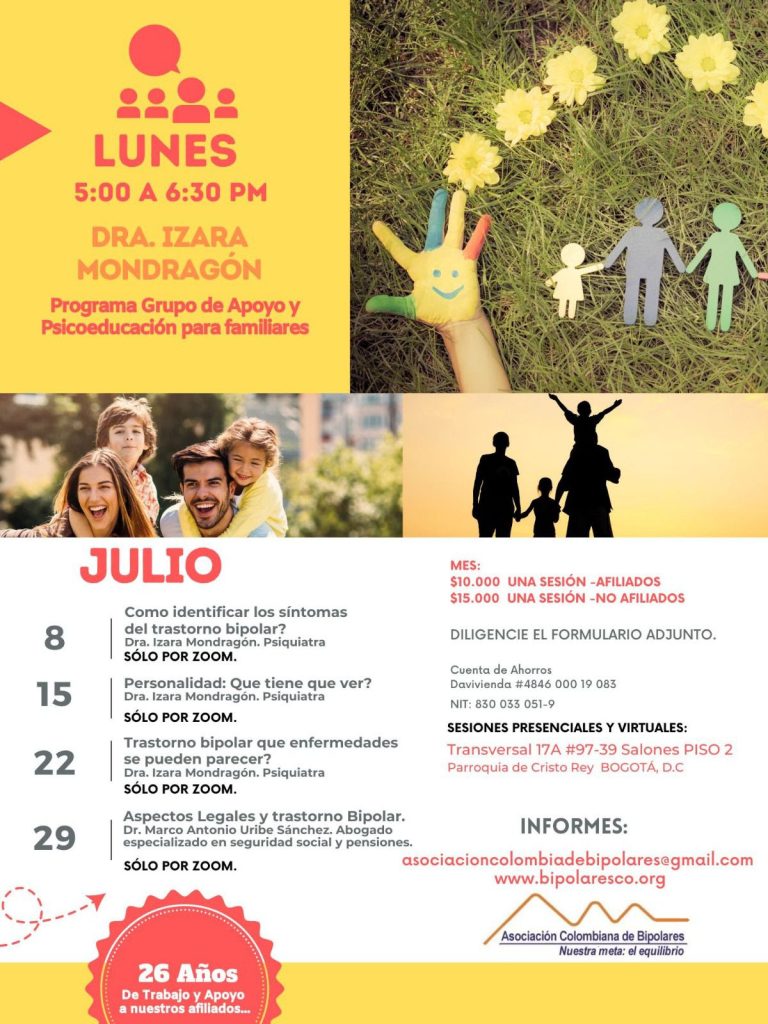 Sesión del programa de grupos de apoyo y psicoeducación para familiares, los días lunes de cinco a seis y treinta de la tarde, con la doctora Izara Mondragón, psiquiatra. 8 de julio: ¿Cómo identificar los síntomas del trastorno bipolar?. Solo por Zoom. 15 de julio: Personalidad: ¿Qué tiene que ver?. Solo por Zoom. 22 de julio: Trastorno bipolar: ¿Qué enfermedades se pueden parecer?. Solo por Zoom. 29 de julio: Aspectos legales y trastorno bipolar. Dr. Marco Antonio Uribe Sánchez, Abogado especializado en seguridad social y pensiones. Solo por Zoom. Costos del mes: Diez mil pesos una sesión, afiliados Quince mil pesos una sesión, no afiliados Diligencie el formulario adjunto. Realizar pago en la cuenta de ahorros Banco Davivienda, número 484600019083, a nombre de la Asociación Colombiana de Bipolares, Nit número 830033051-9. Sesiones presenciales en la Transversal 17A, número 97-39. Salones piso dos, parroquia Cristo Rey, Bogotá, D.C. Informes en el correo electrónico: asociacioncolombiadebipolares@gmail.com.