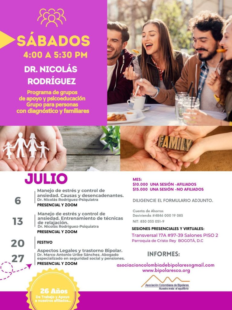 Sesión del programa de grupos de apoyo y psicoeducación, grupo para personas con diagnóstico y sus familiares, los días sábados de cuatro a cinco y treinta de la tarde, con el doctor Nicolás Rodríguez, psiquiatra. 6 de julio: Manejo de estrés y control de ansiedad. Causas y desencadenantes. Presencial y Zoom. 13 de julio: Manejo de estrés y control de ansiedad. Entrenamiento de técnicas de relajación. Presencial y Zoom 20 de julio: Festivo 27 de julio: Aspectos legales y trastorno bipolar. Dr. Marco Antonio Uribe Sánchez, Abogado especializado en seguridad social y pensiones. Presencial y Zoom. Sesiones presenciales en la Transversal 17A, número 97-39. Salones piso dos, parroquia Cristo Rey, Bogotá, D.C. Costos del mes: Diez mil pesos una sesión, afiliados Quince mil pesos una sesión, no afiliados Diligencie el formulario adjunto. Realizar pago en la cuenta de ahorros Banco Davivienda, número 484600019083, a nombre de la Asociación Colombiana de Bipolares, Nit número 830033051-9. Informes en el correo electrónico: asociacioncolombiadebipolares@gmail.com.