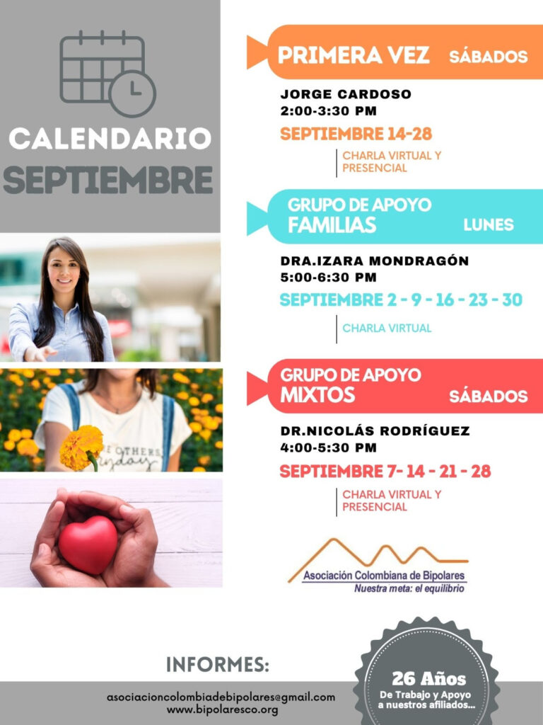 Calendario de actividades del mes de septiembre, 2024.
Primera vez los sábados desde las dos a las tres y treinta de la tarde, con Jorge Cardozo. 
Grupo de apoyo a Familias  los lunes de cinco a seis y treinta de la tarde con la doctora Izara Mondragón.  
Grupo de apoyo Mixtos los sábados de cuatro a cinco y treinta de la tarde, con el doctor Nicolás Rodríguez. 
Charlas presenciales y virtuales.
Informes en el correo electrónico: asociacioncolombiadebipolares@gmail.com