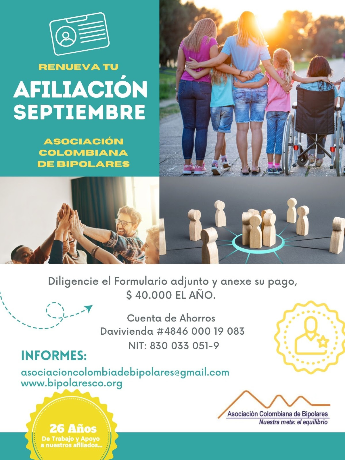 Afiliación o renovación del mes de septiembre, 2024. Diligencie el formulario adjunto y anexe su pago. Cuarenta mil pesos el año. Realizar pago en la cuenta de ahorros Banco Davivienda, número 484600019083, a nombre de la Asociación Colombiana de Bipolares, Nit número 830033051-9. 
Informes en el correo electrónico: asociacioncolombiadebipolares@gmail.com