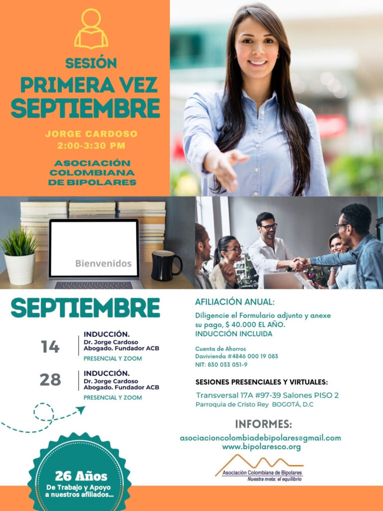 Sesión de primera vez e inducción del mes de septiembre, 2024.  Sábados 14 y 28 de septiembre, presencial y vía Zoom, en horario de dos a tres y treinta de la tarde con el Dr. Jorge Cardoso. abogado, fundador ACB.  Para la afiliación anual diligencie el formulario adjunto y anexe su pago de cuarenta mil pesos el año, inducción incluida. 
Realizar pago en la cuenta de ahorros Banco Davivienda, número 484600019083, a nombre de la Asociación Colombiana de Bipolares, Nit número 830033051-9. 
Sesiones presenciales en la Transversal 17A, número 97-39. Salones piso dos, parroquia Cristo Rey, Bogotá, D.C.
Informes en el correo electrónico: asociacioncolombiadebipolares@gmail.com.