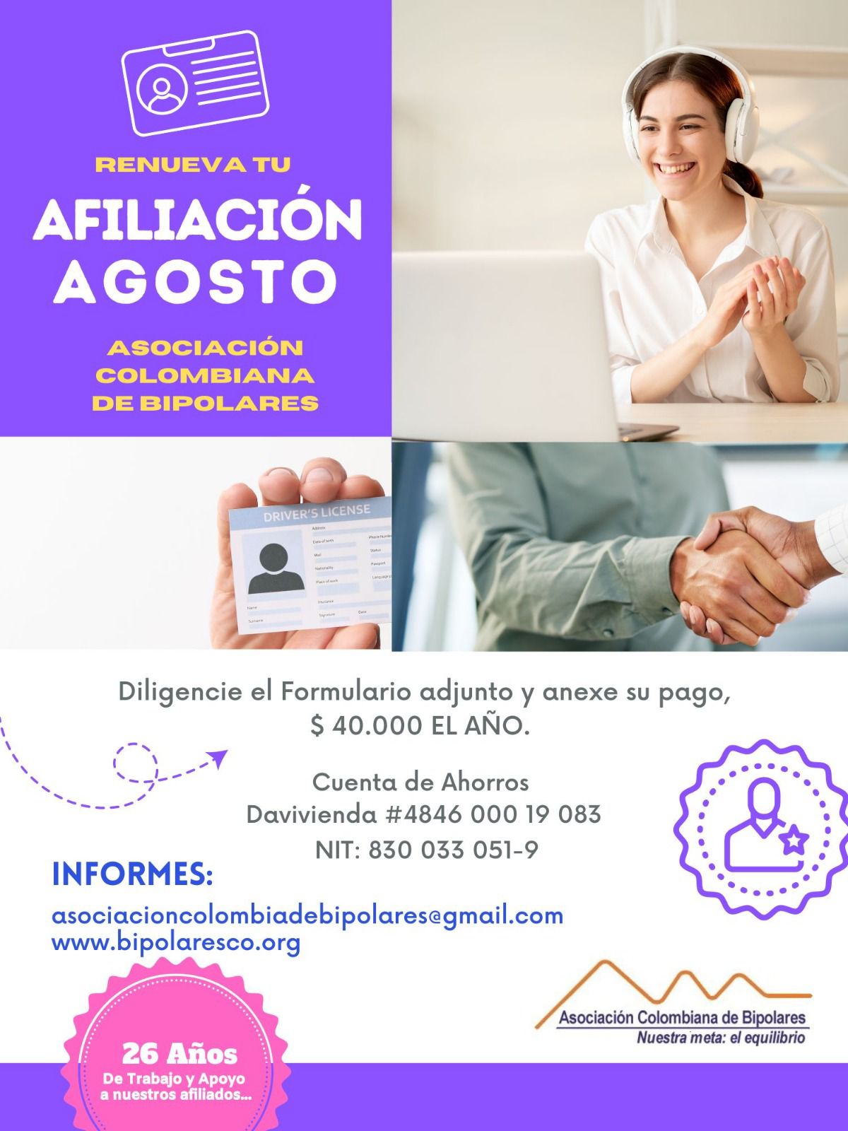 Afiliación o renovación del mes de agosto, 2024. Diligencie el formulario adjunto y anexe su pago. Cuarenta mil pesos el año. Realizar pago en la cuenta de ahorros Banco Davivienda, número 484600019083, a nombre de la Asociación Colombiana de Bipolares, Nit número 830033051-9. 
Informes en el correo electrónico: asociacioncolombiadebipolares@gmail.com