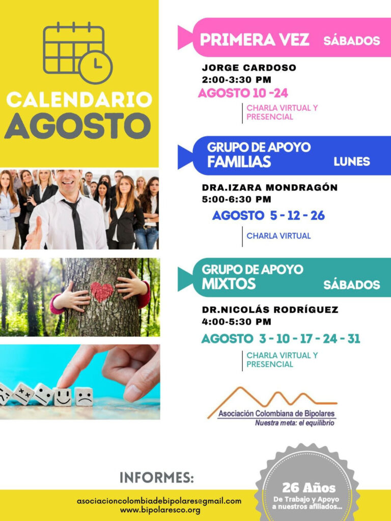 Calendario de de las actividades del mes de agosto, 2024. 
Primera vez los sábados desde las dos a las tres y treinta de la tarde, con Jorge Cardozo. 
Grupo de apoyo a Familias  los lunes de cinco a seis y treinta de la tarde con la doctora Izara Mondragón.  
Grupo de apoyo Mixtos los sábados de cuatro a cinco y treinta de la tarde, con el doctor Nicolás Rodríguez. 
Charlas presenciales y virtuales.
Informes en el correo electrónico: asociacioncolombiadebipolares@gmail.com