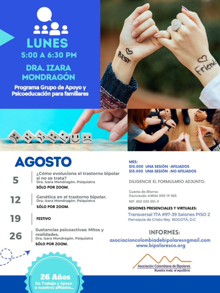 Sesión del programa de grupos de apoyo y psicoeducación para familiares, los días lunes de cinco a seis y treinta de la tarde, con la doctora Izara Mondragón, psiquiatra.
5 de agosto: ¿Como evoluciona el trastorno bipolar si no se trata?. Solo por Zoom.
12 de agosto: Genética en el trastorno bipolar. Solo por Zoom.
19 de agosto: Festivo.
26 de agosto: Sustancias psicoactivas: Mitos y realidades. Solo por Zoom.

Costos del mes: 
Diez mil pesos una sesión, afiliados
Quince mil pesos una sesión, no afiliados

Diligencie el formulario adjunto. 
Realizar pago en la cuenta de ahorros Banco Davivienda, número 484600019083, a nombre de la Asociación Colombiana de Bipolares, Nit número 830033051-9. 

Sesiones presenciales en la Transversal 17A, número 97-39. Salones piso dos, parroquia Cristo Rey, Bogotá, D.C.

Informes en el correo electrónico: asociacioncolombiadebipolares@gmail.com