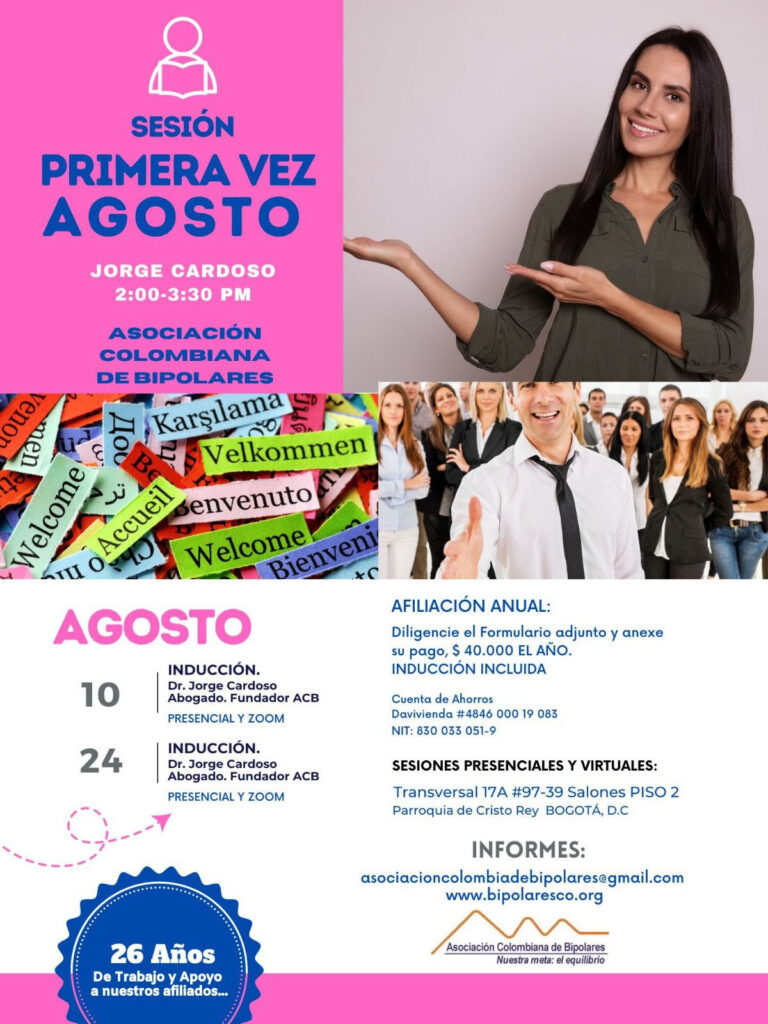 Sesión de primera vez y afiliación del mes de agosto, 2024.  Sábados 10 y 24 de agosto, presencial y vía Zoom, en horario de dos a tres y treinta de la tarde con el Dr. Jorge Cardoso. abogado, fundador ACB.  Para la afiliación anual diligencie el formulario adjunto y anexe su pago de cuarenta mil pesos el año, inducción incluida. 
Realizar pago en la cuenta de ahorros Banco Davivienda, número 484600019083, a nombre de la Asociación Colombiana de Bipolares, Nit número 830033051-9. 
Sesiones presenciales en la Transversal 17A, número 97-39. Salones piso dos, parroquia Cristo Rey, Bogotá, D.C.
Informes en el correo electrónico: asociacioncolombiadebipolares@gmail.com.