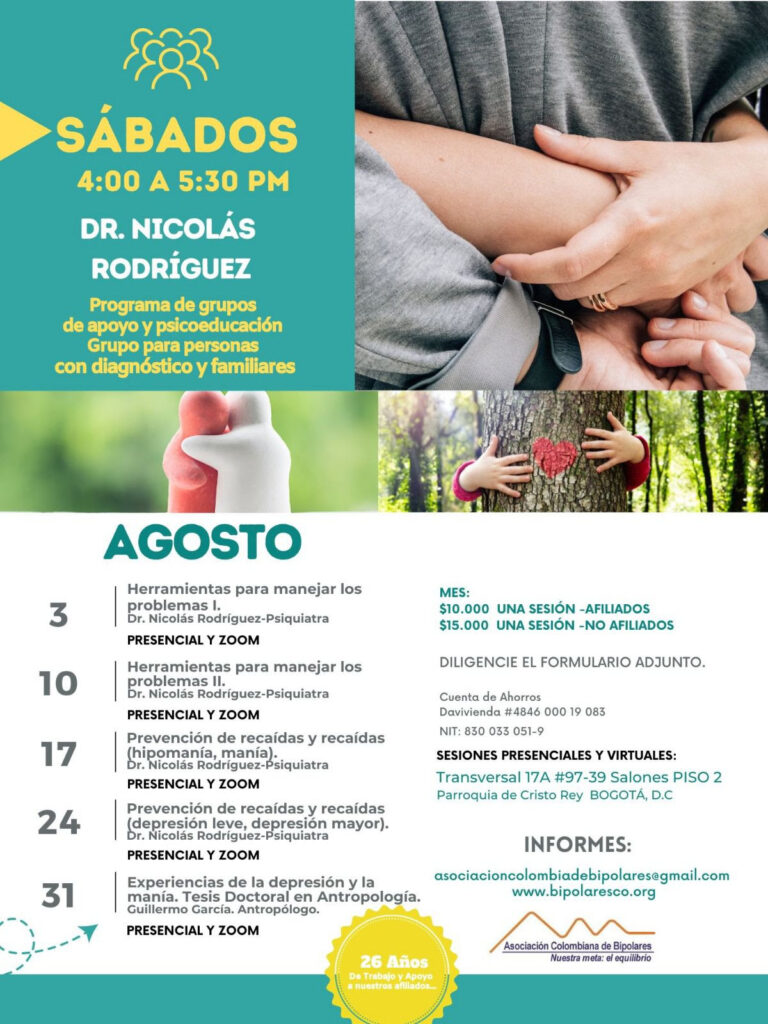 Sesión del programa de grupos de apoyo y psicoeducación, grupo para personas con diagnóstico y sus familiares, los días sábados de cuatro a cinco y treinta de la tarde, con el doctor Nicolás Rodríguez, psiquiatra. 
3 de agosto: Herramientas para manejar los problemas I. Presencial y Zoom.
10 de agosto: Herramientas para manejar los problemas II. Presencial y Zoom.
17 de agosto: Prevención de recaídas y reaídas (hipomanía, manía). Presencial y Zoom.
24 de agosto: Prevención de recaídas y reaídas (depresión leve, depresión mayor). Presencial y Zoom. 
31 de agosto: Experiencias de la depresón y la manía. Tesis Doctoral en Antropología. Guillermo García, Antropólogo. Presencial y Zoom.

Sesiones presenciales en la Transversal 17A, número 97-39. Salones piso dos, parroquia Cristo Rey, Bogotá, D.C.

Costos del mes: 
Diez mil pesos una sesión, afiliados
Quince mil pesos una sesión, no afiliados

Diligencie el formulario adjunto. 
Realizar pago en la cuenta de ahorros Banco Davivienda, número 484600019083, a nombre de la Asociación Colombiana de Bipolares, Nit número 830033051-9. 

Informes en el correo electrónico: asociacioncolombiadebipolares@gmail.com.