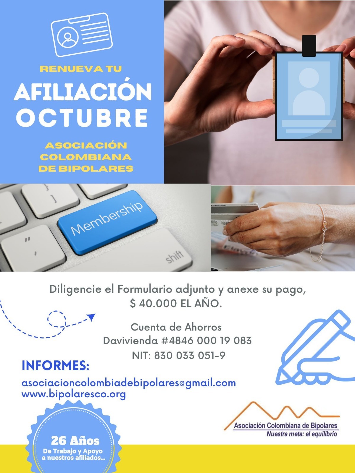 Afiliación o renovación del mes de octubre, 2024. Diligencie el formulario adjunto y anexe su pago. Cuarenta mil pesos el año. Realizar pago en la cuenta de ahorros Banco Davivienda, número 484600019083, a nombre de la Asociación Colombiana de Bipolares, Nit número 830033051-9. 
Informes en el correo electrónico: asociacioncolombiadebipolares@gmail.com