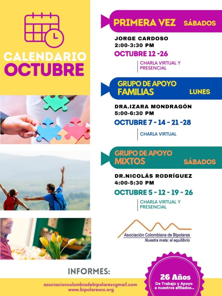 Calendario de actividades del mes de octubre, 2024.
Primera vez los sábados desde las dos a las tres y treinta de la tarde, con Jorge Cardozo. 
Grupo de apoyo a Familias  los lunes de cinco a seis y treinta de la tarde con la doctora Izara Mondragón.  
Grupo de apoyo Mixtos los sábados de cuatro a cinco y treinta de la tarde, con el doctor Nicolás Rodríguez. 
Charlas presenciales y virtuales.
Informes en el correo electrónico: asociacioncolombiadebipolares@gmail.com