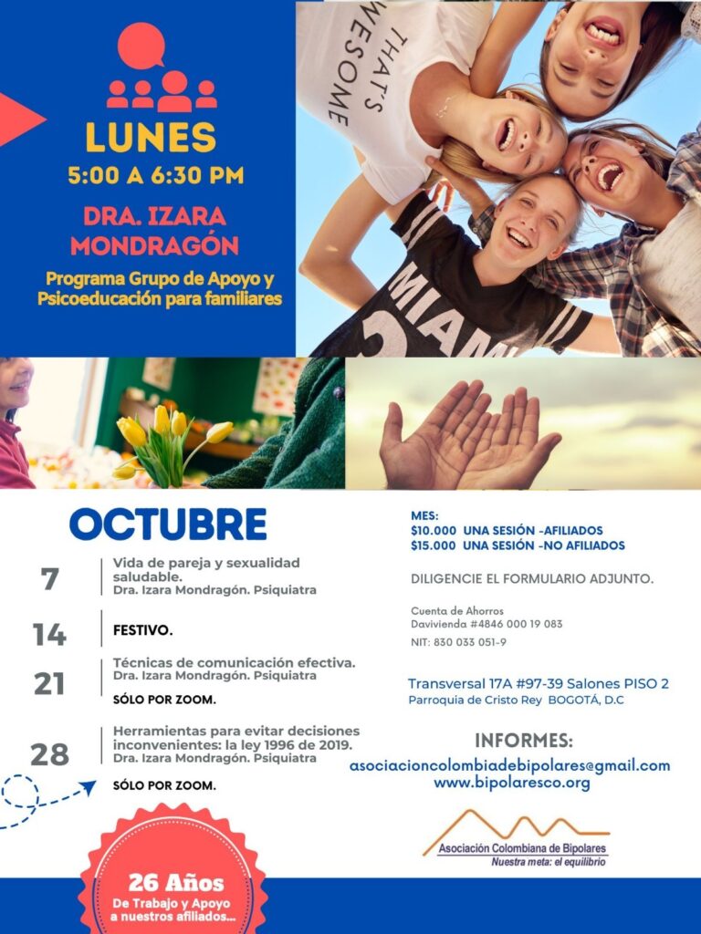 Sesión del programa de grupos de apoyo y psicoeducación para familiares, los días lunes de cinco a seis y treinta de la tarde, con la doctora Izara Mondragón, psiquiatra. 
7 de octubre: Vida de pareja y sexualidad saludable.
14 de octubre: Festivo.
21 de octubre: Técnicas de comunicación efectiva. Solo vía Zoom.
28 de octubre: Herramientas para evitar decisiones inconvenientes: la ley 1996 de 2019. Solo vía Zoom.

Sesiones presenciales en la Transversal 17A, número 97-39. Salones piso dos, parroquia Cristo Rey, Bogotá, D.C.
Sesiones virtuales vía Zoom.

Costos del mes: 
Diez mil pesos una sesión, afiliados
Quince mil pesos una sesión, no afiliados

Diligencie el formulario adjunto. 
Realizar pago en la cuenta de ahorros Banco Davivienda, número 484600019083, a nombre de la Asociación Colombiana de Bipolares, Nit número 830033051-9. 

Informes en el correo electrónico: asociacioncolombiadebipolares@gmail.com.