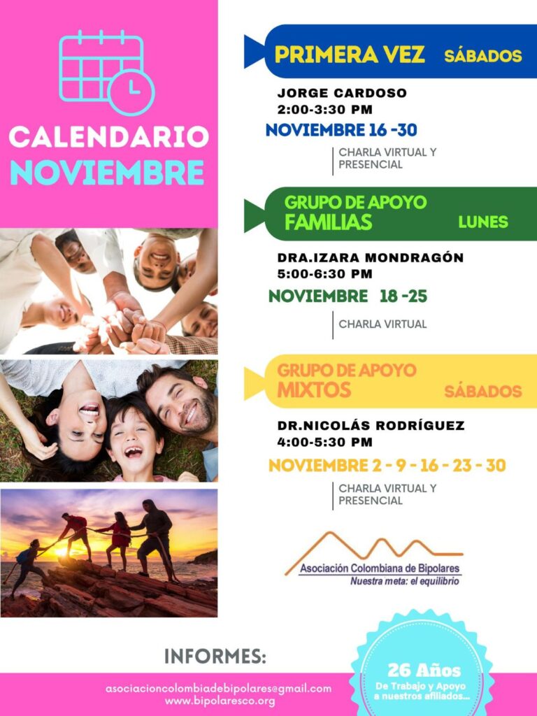 Calendario de actividades del mes de noviembre, 2024.
Primera vez los sábados desde las dos a las tres y treinta de la tarde, con Jorge Cardozo. 
Grupo de apoyo a Familias  los lunes de cinco a seis y treinta de la tarde con la doctora Izara Mondragón.  
Grupo de apoyo Mixtos los sábados de cuatro a cinco y treinta de la tarde, con el doctor Nicolás Rodríguez. 
Charlas presenciales y virtuales.
Informes en el correo electrónico: asociacioncolombiadebipolares@gmail.com