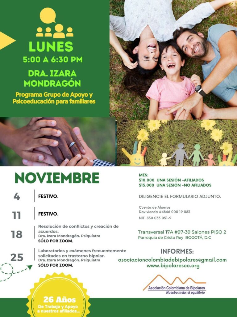 Sesión del programa de grupos de apoyo y psicoeducación para familiares, los días lunes de cinco a seis y treinta de la tarde, con la doctora Izara Mondragón, psiquiatra. Solo por zoom.
4 de noviembre: Festivo.
11 de noviembre: Festivo.
18 de noviembre: Resolución de conflictos y creación de acuerdos.
25 de noviembre: Laboratorios y exámenes frecuentemente solicitados en trastorno bipolar.

Sesiones presenciales en la Transversal 17A, número 97-39. Salones piso dos, parroquia Cristo Rey, Bogotá, D.C.
Sesiones virtuales vía Zoom.

Costos del mes: 
Diez mil pesos una sesión, afiliados
Quince mil pesos una sesión, no afiliados

Diligencie el formulario adjunto. 
Realizar pago en la cuenta de ahorros Banco Davivienda, número 484600019083, a nombre de la Asociación Colombiana de Bipolares, Nit número 830033051-9. 

Informes en el correo electrónico: asociacioncolombiadebipolares@gmail.com.