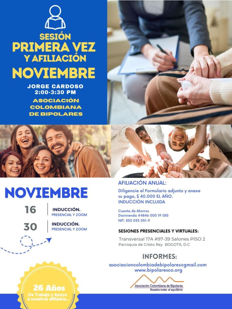 Sesión de primera vez e inducción del mes de noviembre, 2024.  Sábados 16 y 30 de noviembre, presencial y vía Zoom, en horario de dos a tres y treinta de la tarde con el Dr. Jorge Cardoso. abogado, fundador ACB.  Para la afiliación anual diligencie el formulario adjunto y anexe su pago de cuarenta mil pesos el año, inducción incluida. 
Realizar pago en la cuenta de ahorros Banco Davivienda, número 484600019083, a nombre de la Asociación Colombiana de Bipolares, Nit número 830033051-9. 
Sesiones presenciales en la Transversal 17A, número 97-39. Salones piso dos, parroquia Cristo Rey, Bogotá, D.C.
Informes en el correo electrónico: asociacioncolombiadebipolares@gmail.com.