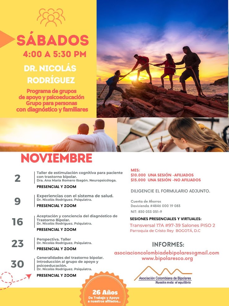 Sesión del programa de grupos de apoyo y psicoeducación, grupo para personas con diagnóstico y sus familiares, los días sábados de cuatro a cinco y treinta de la tarde, con el doctor Nicolás Rodríguez, psiquiatra. Presencial y vía Zoom.
2 de noviembre: Taller de estimulación cognitiva para pacientes con trastorno bipolar. Dra Ana María Romero, Neuropsicóloga.
9 de noviembre: Experiencias con el sistema de salud. 
16 de noviembre: Aceptación y conciencia del diagnóstico de trastorno bipolar.
23 de noviembre: Perspectiva, taller.
30 de noviembre: Generalidades del trastorno bipolar. Introducción al grupo de apoyo y psicoeducación.

Sesiones presenciales en la Transversal 17A, número 97-39. Salones piso dos, parroquia Cristo Rey, Bogotá, D.C.
Sesiones virtuales vía Zoom.

Costos del mes: 
Diez mil pesos una sesión, afiliados
Quince mil pesos una sesión, no afiliados

Diligencie el formulario adjunto. 
Realizar pago en la cuenta de ahorros Banco Davivienda, número 484600019083, a nombre de la Asociación Colombiana de Bipolares, Nit número 830033051-9. 

Informes en el correo electrónico: asociacioncolombiadebipolares@gmail.com.