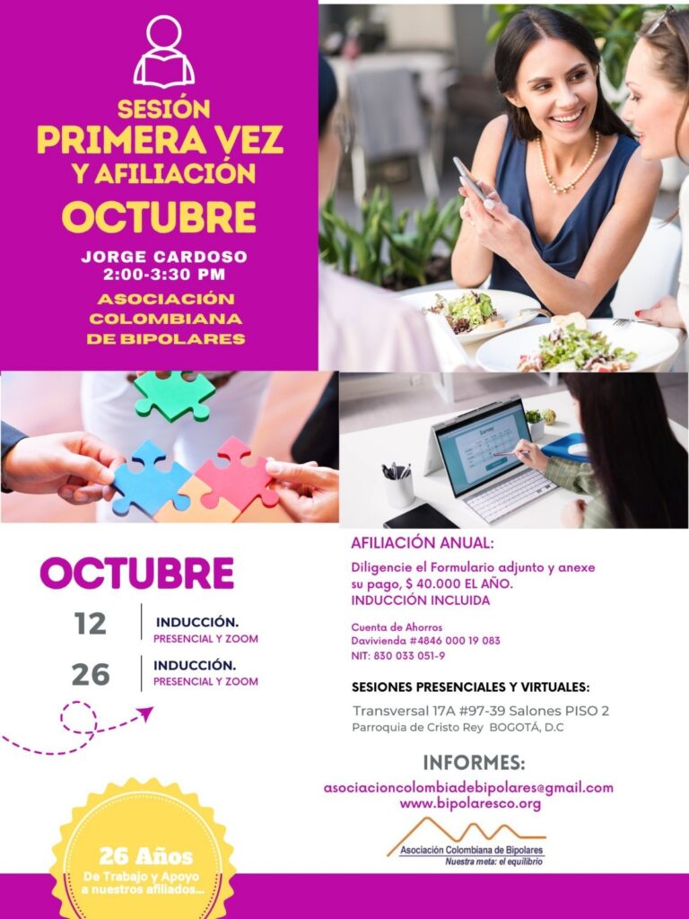 Sesión de primera vez e inducción del mes de octubre, 2024.  Sábados 12 y 26 de octubre, presencial y vía Zoom, en horario de dos a tres y treinta de la tarde con el Dr. Jorge Cardoso. abogado, fundador ACB.  Para la afiliación anual diligencie el formulario adjunto y anexe su pago de cuarenta mil pesos el año, inducción incluida. 
Realizar pago en la cuenta de ahorros Banco Davivienda, número 484600019083, a nombre de la Asociación Colombiana de Bipolares, Nit número 830033051-9. 
Sesiones presenciales en la Transversal 17A, número 97-39. Salones piso dos, parroquia Cristo Rey, Bogotá, D.C.
Informes en el correo electrónico: asociacioncolombiadebipolares@gmail.com.