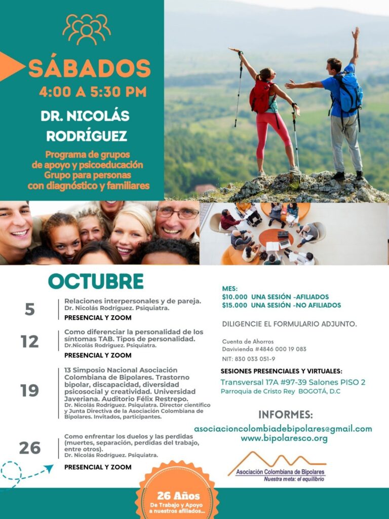 Sesión del programa de grupos de apoyo y psicoeducación, grupo para personas con diagnóstico y sus familiares, los días sábados de cuatro a cinco y treinta de la tarde, con el doctor Nicolás Rodríguez, psiquiatra. Presencial y vía Zoom.
5 de octubre: Relaciones interpersonales y de pareja.
12 de octubre: Cómo diferenciar la personalidad de los síntomas TAB. Tipos de personalidad.
19 de octubre: 13 simposio nacional asociación colombiana de bipolares. Trastorno bipolar, discapacidad, diversidad psicosocial y creatividad. Universidad javeriana auditorio félix restrepo.
26 de octubre: Cómo enfrentar los duelos y las pérdidas (muerte, separación, pérdida del trabajo, entre otros).

Sesiones presenciales en la Transversal 17A, número 97-39. Salones piso dos, parroquia Cristo Rey, Bogotá, D.C.
Sesiones virtuales vía Zoom.

Costos del mes: 
Diez mil pesos una sesión, afiliados
Quince mil pesos una sesión, no afiliados

Diligencie el formulario adjunto. 
Realizar pago en la cuenta de ahorros Banco Davivienda, número 484600019083, a nombre de la Asociación Colombiana de Bipolares, Nit número 830033051-9. 

Informes en el correo electrónico: asociacioncolombiadebipolares@gmail.com.