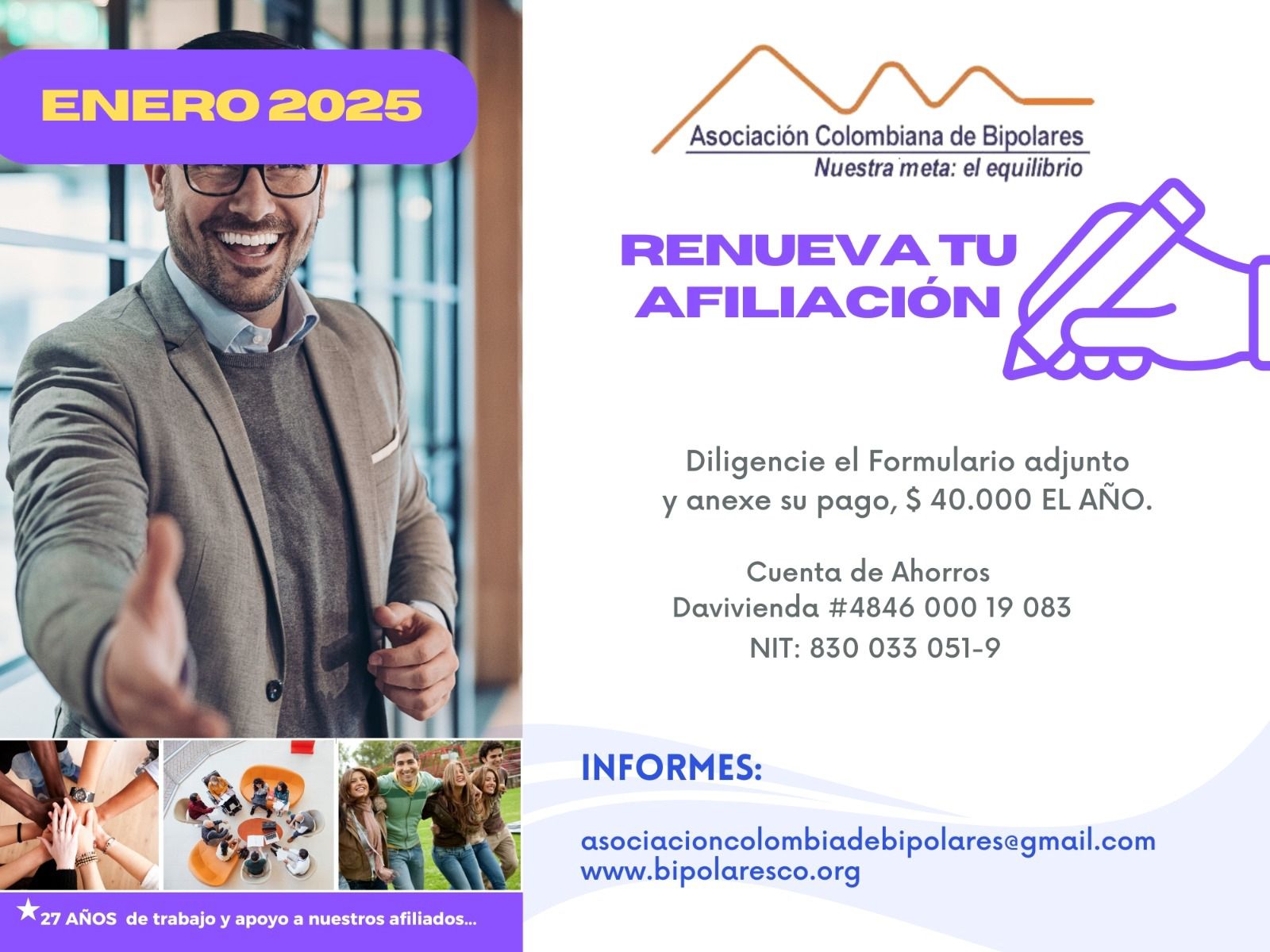 Afiliación o renovación del mes de Enero, 2025. Diligencie el formulario adjunto y anexe su pago. Cuarenta mil pesos el año. Realizar pago en la cuenta de ahorros Banco Davivienda, número 484600019083, a nombre de la Asociación Colombiana de Bipolares, Nit número 830033051-9. 
Informes en el correo electrónico: asociacioncolombiadebipolares@gmail.com