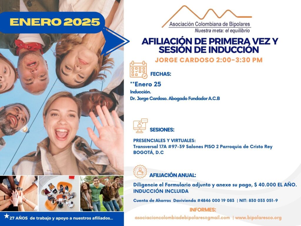 Sesión de primera vez e inducción del mes de Enero, 2025.  Segundo y cuarto sábado del mes, presencial y vía Zoom, en horario de dos a tres y treinta de la tarde con el Dr. Jorge Cardoso. abogado, fundador ACB.  Para la afiliación anual diligencie el formulario adjunto y anexe su pago de cuarenta mil pesos el año, inducción incluida. 
Realizar pago en la cuenta de ahorros Banco Davivienda, número 484600019083, a nombre de la Asociación Colombiana de Bipolares, Nit número 830033051-9. 
Sesiones presenciales en la Transversal 17A, número 97-39. Salones piso dos, parroquia Cristo Rey, Bogotá, D.C.
Informes en el correo electrónico: asociacioncolombiadebipolares@gmail.com.