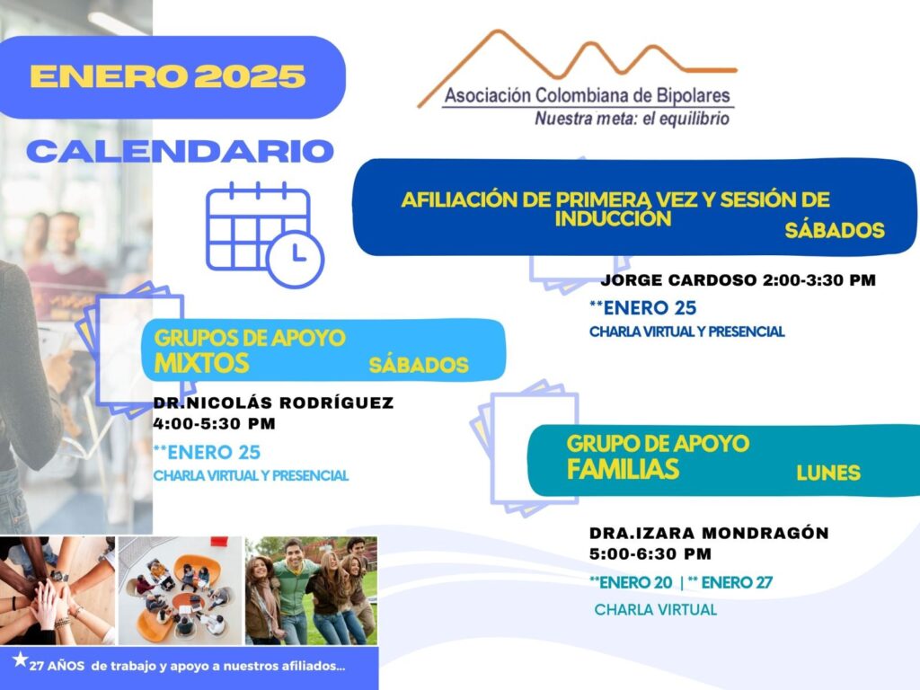 Calendario de actividades del mes de Enero, 2025.
Primera vez los sábados desde las dos a las tres y treinta de la tarde, con Jorge Cardozo. 
Grupo de apoyo a Familias  los lunes de cinco a seis y treinta de la tarde con la doctora Izara Mondragón.  
Grupo de apoyo Mixtos los sábados de cuatro a cinco y treinta de la tarde, con el doctor Nicolás Rodríguez. 
Charlas presenciales y virtuales.
Informes en el correo electrónico: asociacioncolombiadebipolares@gmail.com
