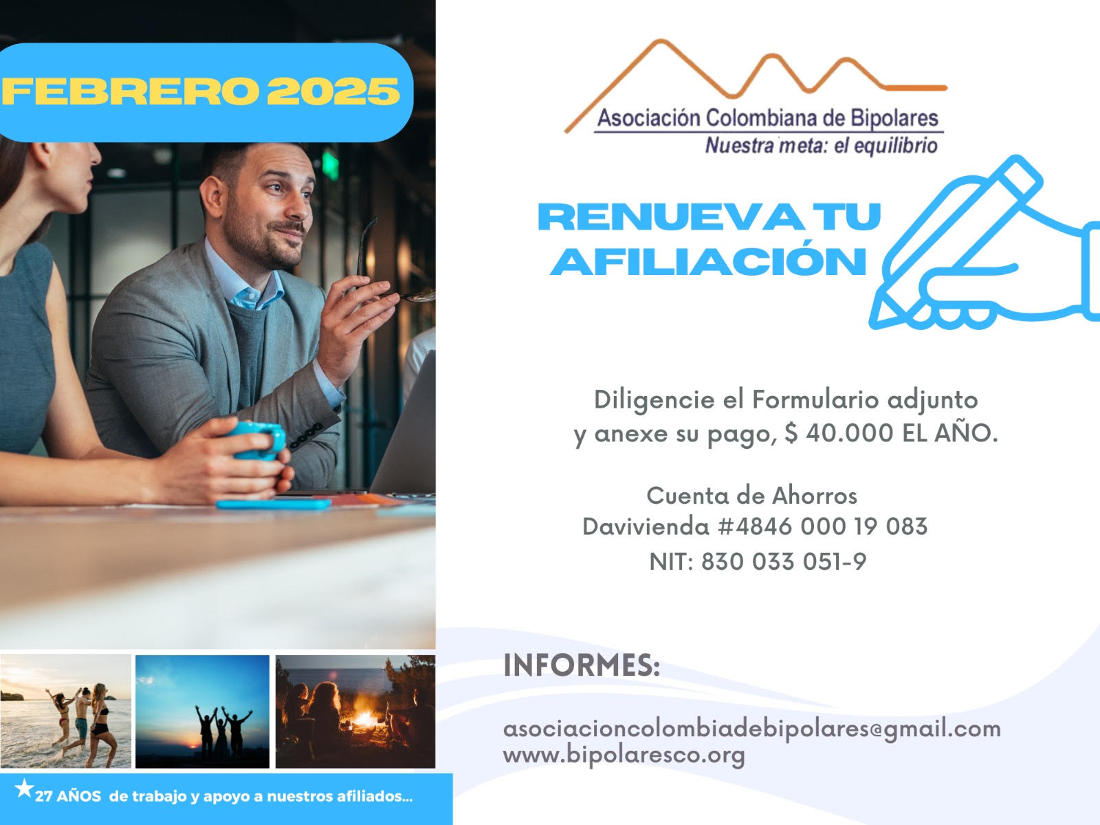 Afiliación o renovación del mes de Febrero, 2025. Diligencie el formulario adjunto y anexe su pago. Cuarenta mil pesos el año. Realizar pago en la cuenta de ahorros Banco Davivienda, número 484600019083, a nombre de la Asociación Colombiana de Bipolares, Nit número 830033051-9. 
Informes en el correo electrónico: asociacioncolombiadebipolares@gmail.com