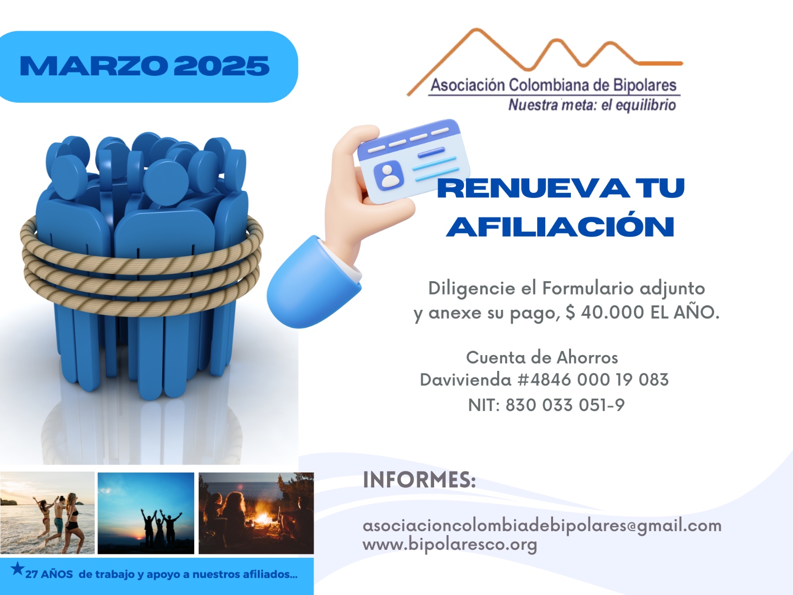Afiliación o renovación del mes de Marzo, 2025. Diligencie el formulario adjunto y anexe su pago. Cuarenta mil pesos el año. Realizar pago en la cuenta de ahorros Banco Davivienda, número 484600019083, a nombre de la Asociación Colombiana de Bipolares, Nit número 830033051-9. 
Informes en el correo electrónico: asociacioncolombiadebipolares@gmail.com