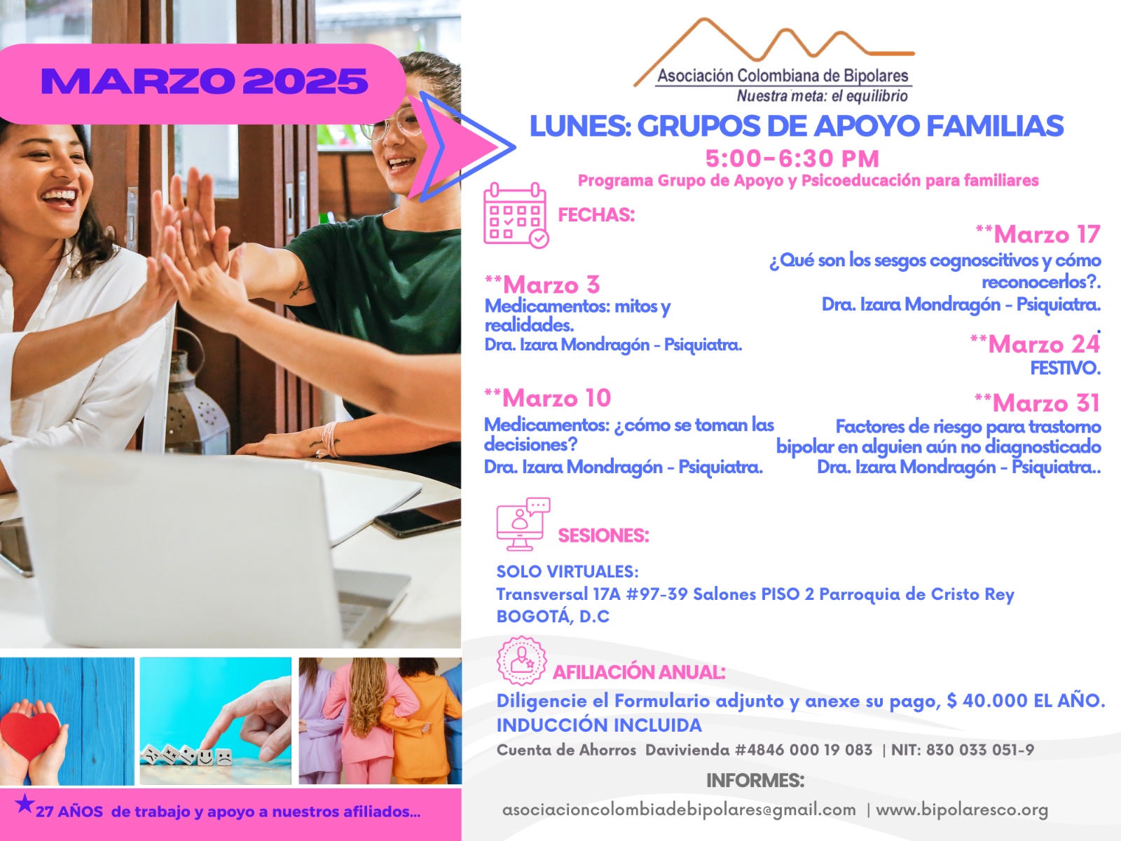 Sesión del programa de grupos de apoyo y psicoeducación para familiares, los días lunes de cinco a seis y treinta de la tarde, con la doctora Izara Mondragón, psiquiatra. Solo por zoom.

Sesiones presenciales en la Transversal 17A, número 97-39. Salones piso dos, parroquia Cristo Rey, Bogotá, D.C.
Sesiones virtuales vía Zoom.

Costos del mes: 
Diez mil pesos una sesión, afiliados
Quince mil pesos una sesión, no afiliados

Diligencie el formulario adjunto. 
Realizar pago en la cuenta de ahorros Banco Davivienda, número 484600019083, a nombre de la Asociación Colombiana de Bipolares, Nit número 830033051-9. 

Informes en el correo electrónico: asociacioncolombiadebipolares@gmail.com.