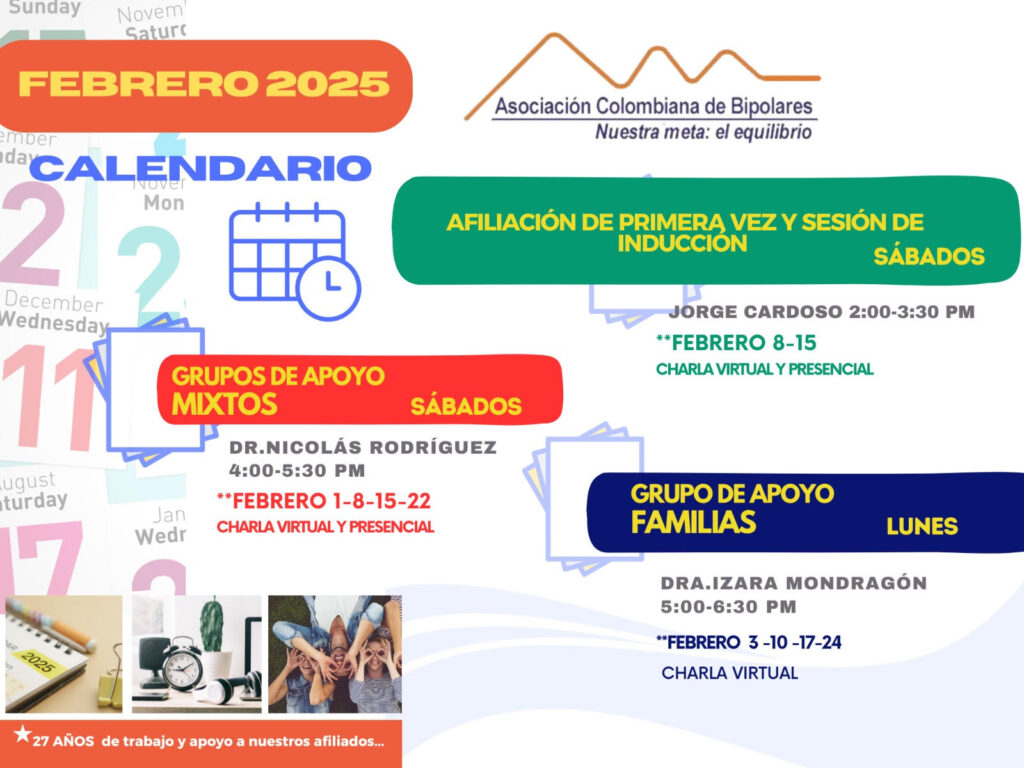 Calendario de actividades del mes de Febrero, 2025.
Primera vez los sábados desde las dos a las tres y treinta de la tarde, con Jorge Cardozo. 
Grupo de apoyo a Familias  los lunes de cinco a seis y treinta de la tarde con la doctora Izara Mondragón.  
Grupo de apoyo Mixtos los sábados de cuatro a cinco y treinta de la tarde, con el doctor Nicolás Rodríguez. 
Charlas presenciales y virtuales.
Informes en el correo electrónico: asociacioncolombiadebipolares@gmail.com