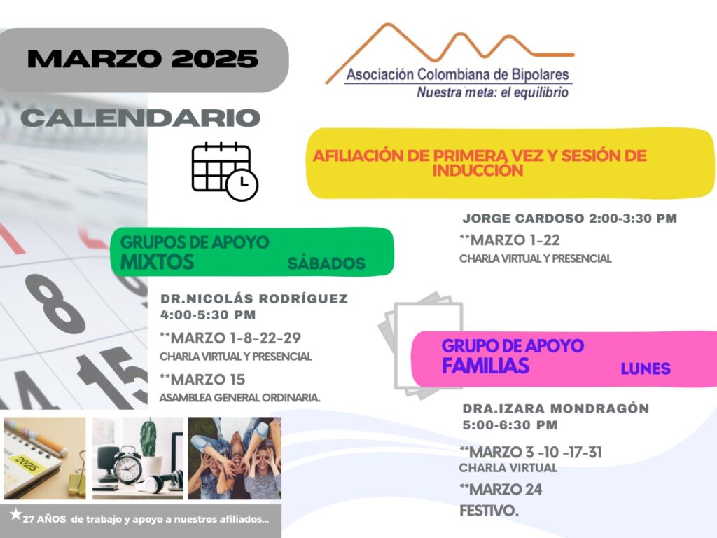 Calendario de actividades del mes de Marzo, 2025.
Primera vez los sábados desde las dos a las tres y treinta de la tarde, con Jorge Cardozo. 
Grupo de apoyo a Familias  los lunes de cinco a seis y treinta de la tarde con la doctora Izara Mondragón.  
Grupo de apoyo Mixtos los sábados de cuatro a cinco y treinta de la tarde, con el doctor Nicolás Rodríguez. 
Charlas presenciales y virtuales.
Informes en el correo electrónico: asociacioncolombiadebipolares@gmail.com