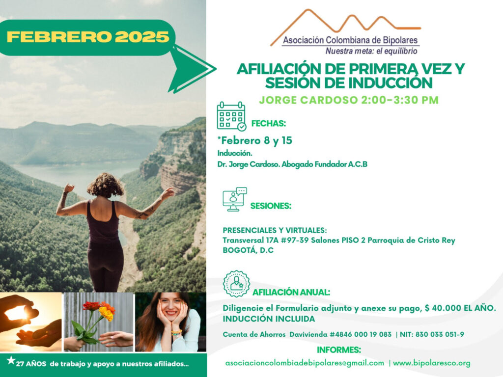Sesión de primera vez e inducción del mes de Febrero, 2025.  Segundo y cuarto sábado del mes, presencial y vía Zoom, en horario de dos a tres y treinta de la tarde con el Dr. Jorge Cardoso. abogado, fundador ACB.  Para la afiliación anual diligencie el formulario adjunto y anexe su pago de cuarenta mil pesos el año, inducción incluida. 
Realizar pago en la cuenta de ahorros Banco Davivienda, número 484600019083, a nombre de la Asociación Colombiana de Bipolares, Nit número 830033051-9. 
Sesiones presenciales en la Transversal 17A, número 97-39. Salones piso dos, parroquia Cristo Rey, Bogotá, D.C.
Informes en el correo electrónico: asociacioncolombiadebipolares@gmail.com.