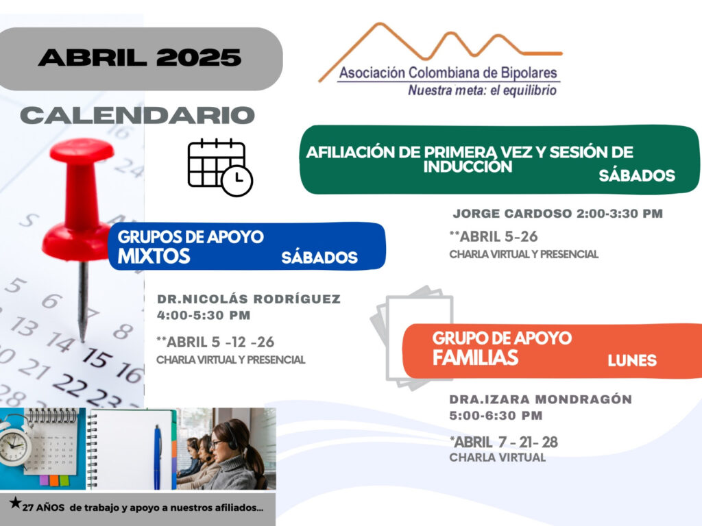Calendario de actividades del mes de Abril, 2025.
Primera vez los sábados desde las dos a las tres y treinta de la tarde, con Jorge Cardozo. 
Grupo de apoyo a Familias  los lunes de cinco a seis y treinta de la tarde con la doctora Izara Mondragón.  
Grupo de apoyo Mixtos los sábados de cuatro a cinco y treinta de la tarde, con el doctor Nicolás Rodríguez. 
Charlas presenciales y virtuales.
Informes en el correo electrónico: asociacioncolombiadebipolares@gmail.com
