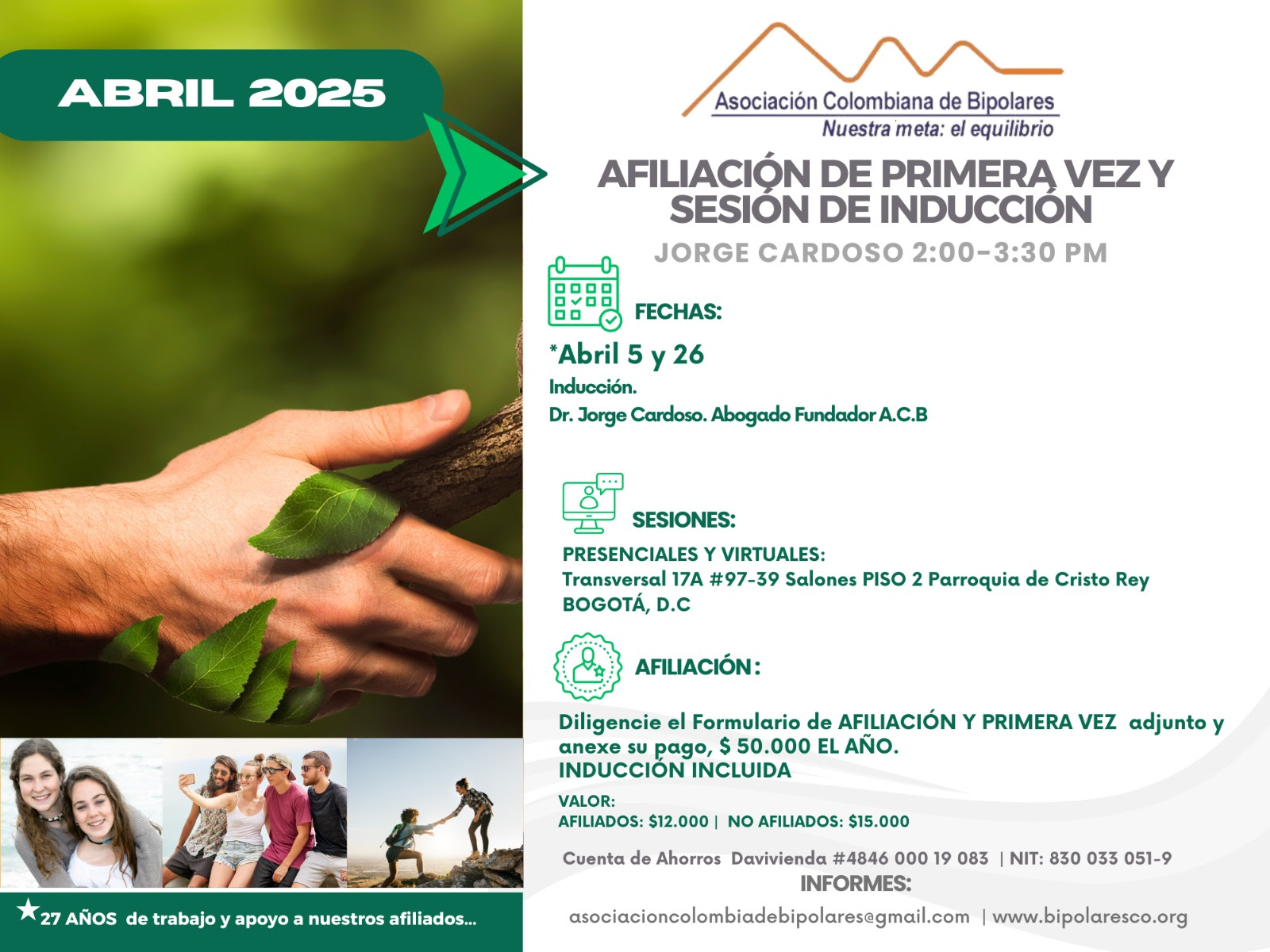 Sesión de primera vez e inducción del mes de Abril, 2025.  Segundo y cuarto sábado del mes, presencial y vía Zoom, en horario de dos a tres y treinta de la tarde con el Dr. Jorge Cardoso. abogado, fundador ACB.  Para la afiliación anual diligencie el formulario adjunto y anexe su pago de cuarenta mil pesos el año, inducción incluida. 
Realizar pago en la cuenta de ahorros Banco Davivienda, número 484600019083, a nombre de la Asociación Colombiana de Bipolares, Nit número 830033051-9. 
Sesiones presenciales en la Transversal 17A, número 97-39. Salones piso dos, parroquia Cristo Rey, Bogotá, D.C.
Informes en el correo electrónico: asociacioncolombiadebipolares@gmail.com.