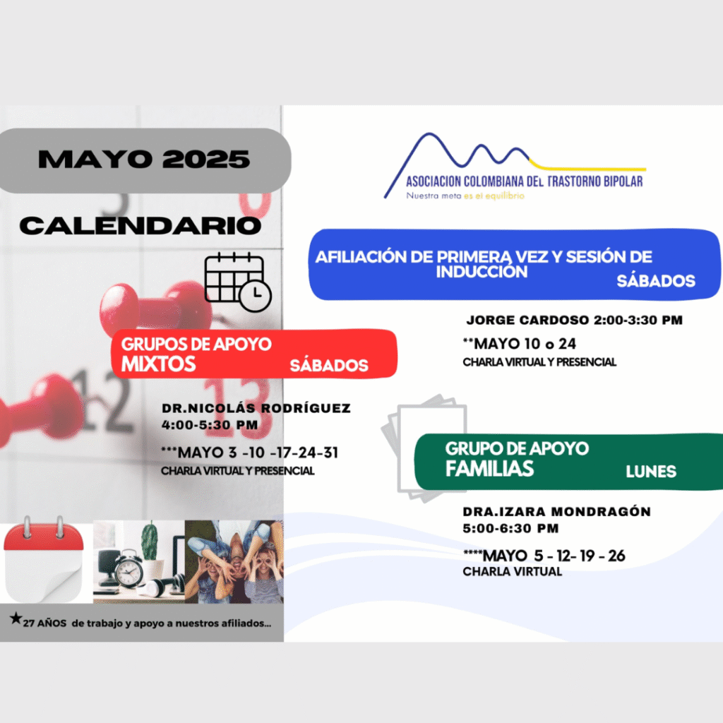 Calendario de actividades del mes de Mayo, 2025.
Primera vez los sábados desde las dos a las tres y treinta de la tarde, con Jorge Cardozo. 
Grupo de apoyo a Familias  los lunes de cinco a seis y treinta de la tarde con la doctora Izara Mondragón.  
Grupo de apoyo Mixtos los sábados de cuatro a cinco y treinta de la tarde, con el doctor Nicolás Rodríguez. 
Charlas presenciales y virtuales.
Informes en el correo electrónico: asociacioncolombiadebipolares@gmail.com