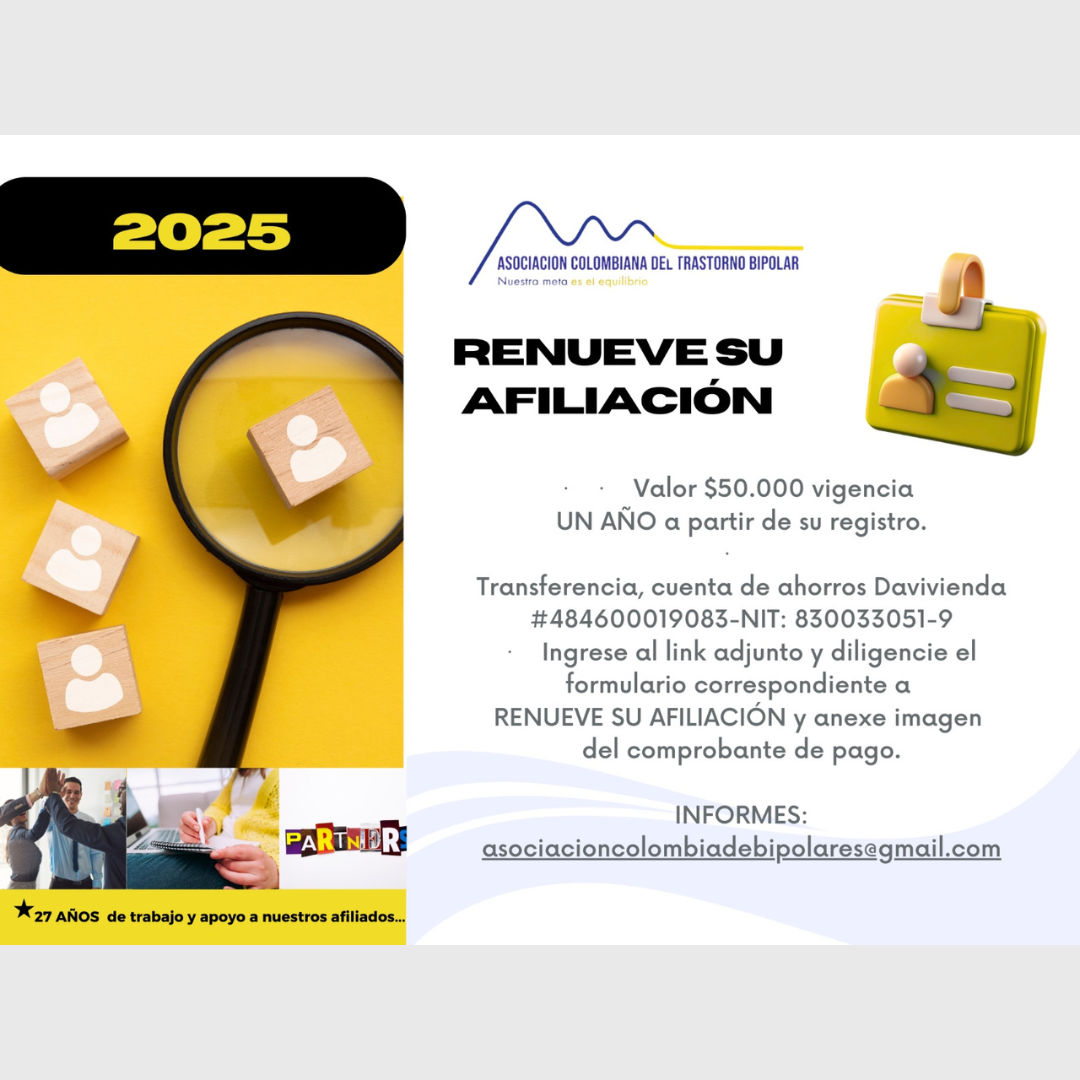 Afiliación o renovación del mes de Mayo, 2025. Diligencie el formulario adjunto y anexe su pago. Cincuenta mil pesos el año. Realizar pago en la cuenta de ahorros Banco Davivienda, número 484600019083, a nombre de la Asociación Colombiana del Trastorno Bipolar, Nit número 830033051-9. 
Informes en el correo electrónico: asociacioncolombiadebipolares@gmail.com