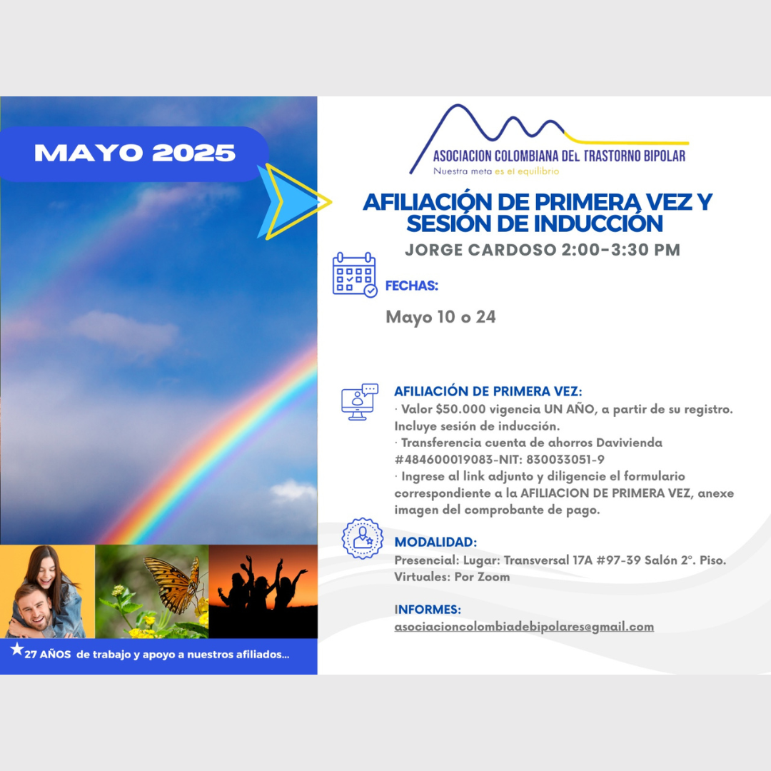 Sesión de primera vez e inducción del mes de Mayo, 2025.  Segundo y cuarto sábado del mes, presencial y vía Zoom, en horario de dos a tres y treinta de la tarde con el Dr. Jorge Cardoso. abogado, fundador de la Asociación Colombiana del Trastorno Bipolar.  Para la afiliación anual diligencie el formulario adjunto y anexe su pago de cincuenta mil pesos el año, inducción incluida. 
Realizar pago en la cuenta de ahorros Banco Davivienda, número 484600019083, a nombre de la Asociación Colombiana del Trastorno Bipolar, Nit número 830033051-9. 
Sesiones presenciales en la Transversal 17A, número 97-39. Salones piso dos, parroquia Cristo Rey, Bogotá, D.C.
Informes en el correo electrónico: asociacioncolombiadebipolares@gmail.com.