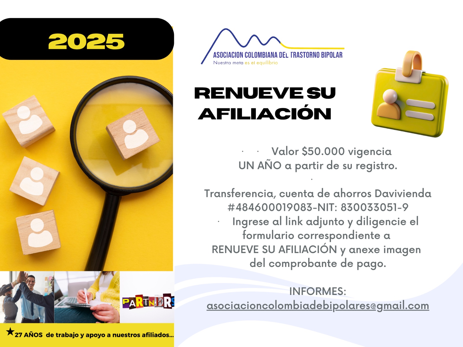 Afiliación o renovación del mes de Junio, 2025. Diligencie el formulario adjunto y anexe su pago. Cincuenta mil pesos el año. Realizar pago en la cuenta de ahorros Banco Davivienda, número 484600019083, a nombre de la Asociación Colombiana del Trastorno Bipolar, Nit número 830033051-9. 
Informes en el correo electrónico: asociacioncolombiadebipolares@gmail.com