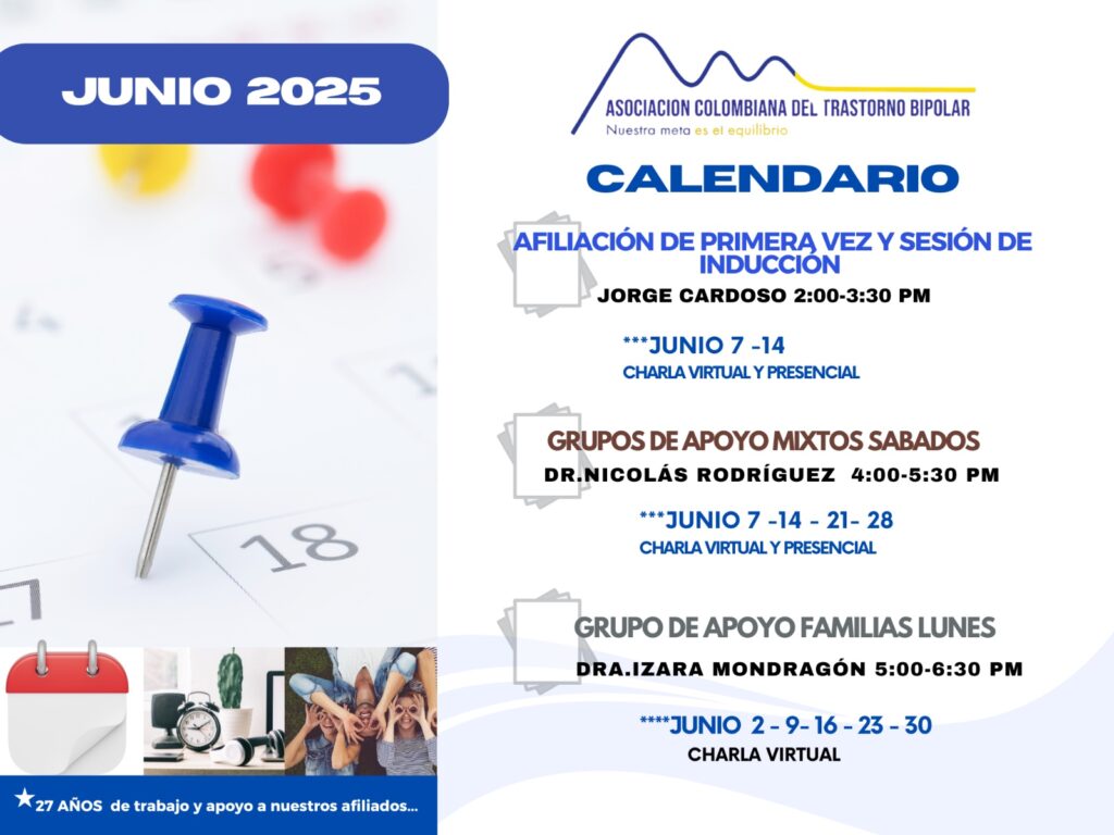 Calendario de actividades del mes de Junio, 2025.
Primera vez los sábados desde las dos a las tres y treinta de la tarde, con Jorge Cardozo. 
Grupo de apoyo a Familias  los lunes de cinco a seis y treinta de la tarde con la doctora Izara Mondragón.  
Grupo de apoyo Mixtos los sábados de cuatro a cinco y treinta de la tarde, con el doctor Nicolás Rodríguez. 
Charlas presenciales y virtuales.
Informes en el correo electrónico: asociacioncolombiadebipolares@gmail.com