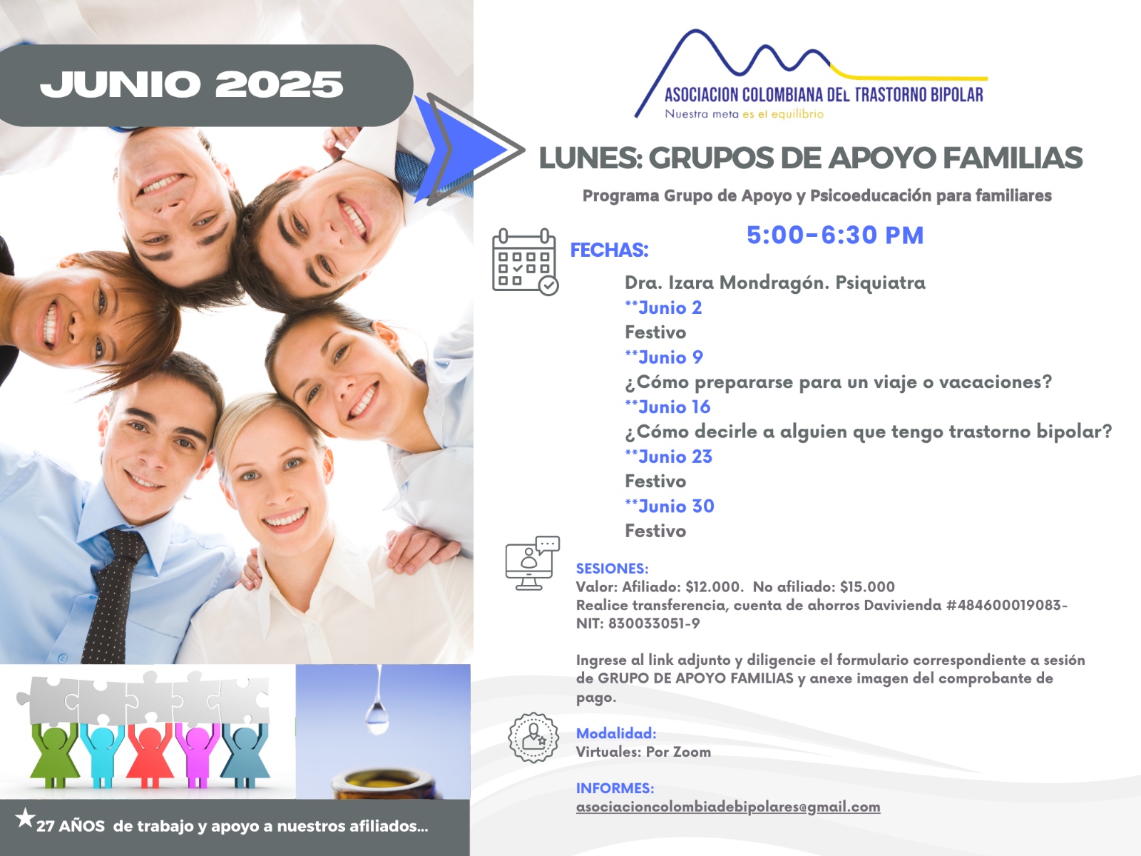 Sesión del programa de grupos de apoyo y psicoeducación para familiares, los días lunes de cinco a seis y treinta de la tarde, con la doctora Izara Mondragón, psiquiatra. Solo por zoom.

Sesiones solo virtuales vía Zoom.

Costos del mes: 
Doce mil pesos una sesión, afiliados
Quince mil pesos una sesión, no afiliados

Diligencie el formulario adjunto. 
Realizar pago en la cuenta de ahorros Banco Davivienda, número 484600019083, a nombre de la Asociación Colombiana del Trastorno Bipolar, Nit número 830033051-9. 

Informes en el correo electrónico: asociacioncolombiadebipolares@gmail.com.