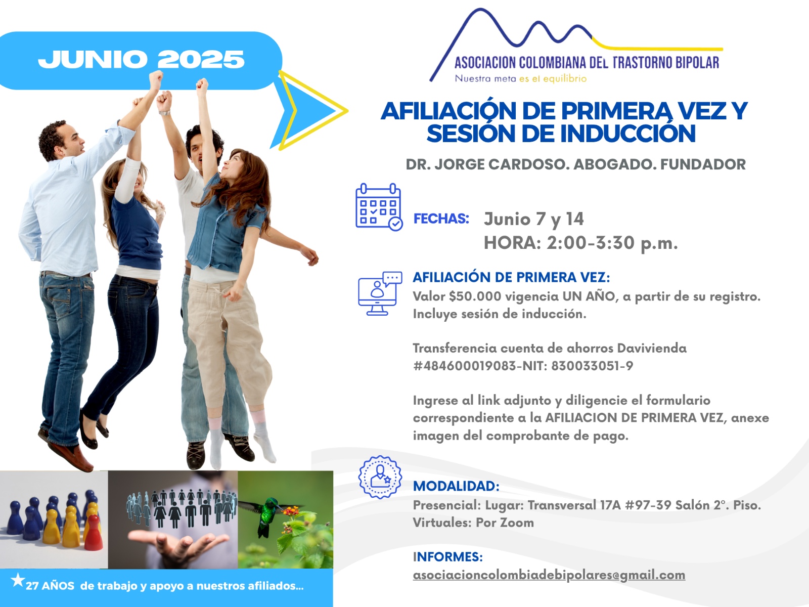 Sesión de primera vez e inducción del mes de Junio, 2025.  Segundo y cuarto sábado del mes, presencial y vía Zoom, en horario de dos a tres y treinta de la tarde con el Dr. Jorge Cardoso. abogado, fundador de la Asociación Colombiana del Trastorno Bipolar.  Para la afiliación anual diligencie el formulario adjunto y anexe su pago de cincuenta mil pesos el año, inducción incluida. 
Realizar pago en la cuenta de ahorros Banco Davivienda, número 484600019083, a nombre de la Asociación Colombiana del Trastorno Bipolar, Nit número 830033051-9. 
Sesiones presenciales en la Transversal 17A, número 97-39. Salones piso dos, parroquia Cristo Rey, Bogotá, D.C.
Informes en el correo electrónico: asociacioncolombiadebipolares@gmail.com.