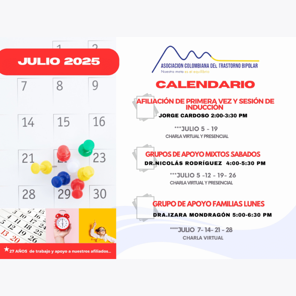 Calendario de actividades del mes de Julio, 2025.
Primera vez los sábados desde las dos a las tres y treinta de la tarde, con Jorge Cardozo. 
Grupo de apoyo a Familias  los lunes de cinco a seis y treinta de la tarde con la doctora Izara Mondragón.  
Grupo de apoyo Mixtos los sábados de cuatro a cinco y treinta de la tarde, con el doctor Nicolás Rodríguez. 
Charlas presenciales y virtuales.
Informes en el correo electrónico: asociacioncolombiadebipolares@gmail.com