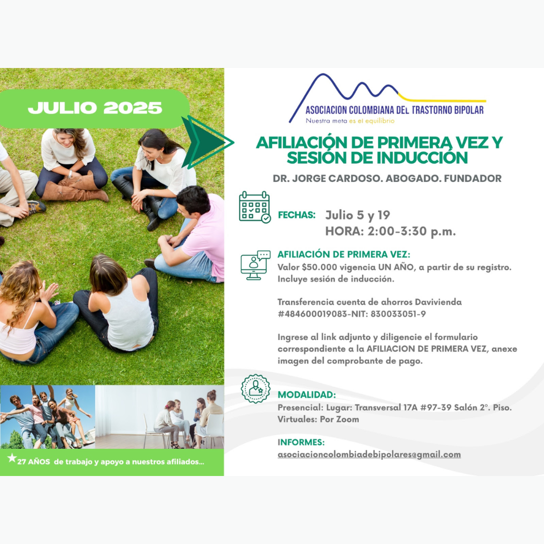 Sesión de primera vez e inducción del mes de Julio, 2025.  Segundo y cuarto sábado del mes, presencial y vía Zoom, en horario de dos a tres y treinta de la tarde con el Dr. Jorge Cardoso. abogado, fundador de la Asociación Colombiana del Trastorno Bipolar.  Para la afiliación anual diligencie el formulario adjunto y anexe su pago de cincuenta mil pesos el año, inducción incluida. 
Realizar pago en la cuenta de ahorros Banco Davivienda, número 484600019083, a nombre de la Asociación Colombiana del Trastorno Bipolar, Nit número 830033051-9. 
Sesiones presenciales en la Transversal 17A, número 97-39. Salones piso dos, parroquia Cristo Rey, Bogotá, D.C.
Informes en el correo electrónico: asociacioncolombiadebipolares@gmail.com.