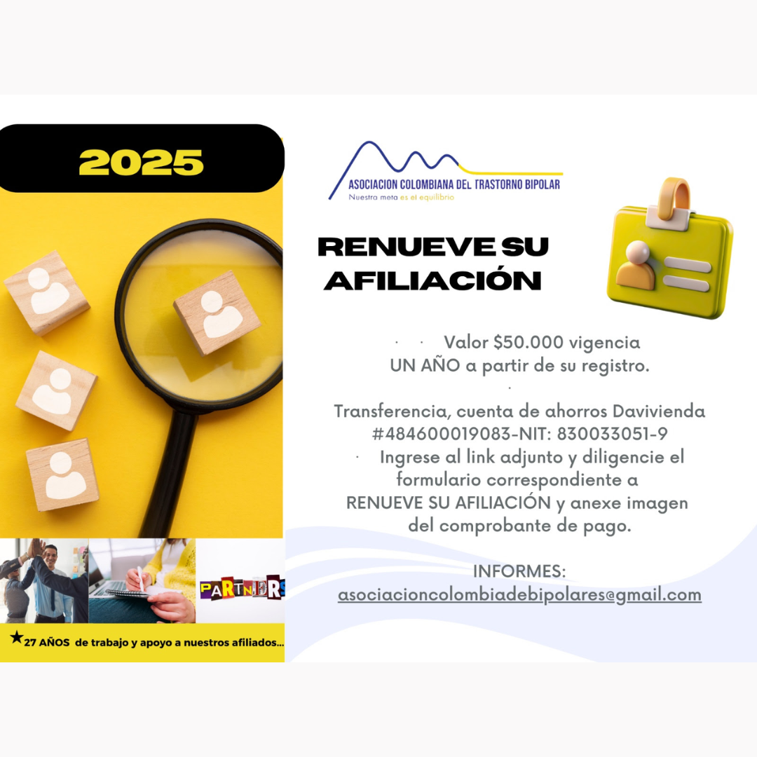 Afiliación o renovación del mes de Julio, 2025. Diligencie el formulario adjunto y anexe su pago. Cincuenta mil pesos el año. Realizar pago en la cuenta de ahorros Banco Davivienda, número 484600019083, a nombre de la Asociación Colombiana del Trastorno Bipolar, Nit número 830033051-9. 
Informes en el correo electrónico: asociacioncolombiadebipolares@gmail.com