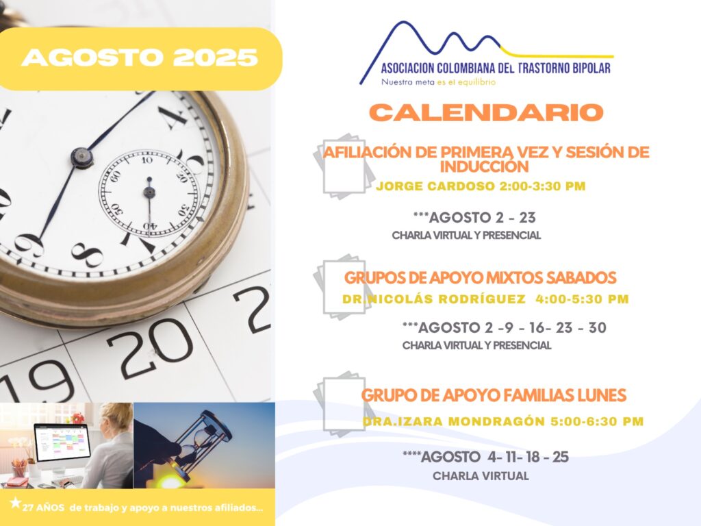 Calendario de actividades del mes de Agosto, 2025.
Primera vez los sábados desde las dos a las tres y treinta de la tarde, con Jorge Cardozo. 
Grupo de apoyo a Familias  los lunes de cinco a seis y treinta de la tarde con la doctora Izara Mondragón.  
Grupo de apoyo Mixtos los sábados de cuatro a cinco y treinta de la tarde, con el doctor Nicolás Rodríguez. 
Charlas presenciales y virtuales.
Informes en el correo electrónico: asociacioncolombiadebipolares@gmail.com