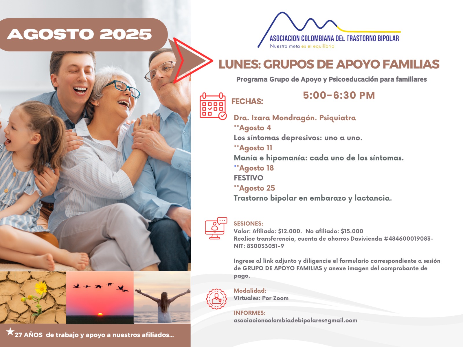Sesión del programa de grupos de apoyo y psicoeducación para familiares, los días lunes de cinco a seis y treinta de la tarde, con la doctora Izara Mondragón, psiquiatra. Solo por zoom.

Sesiones solo virtuales vía Zoom.

Costos del mes: 
Doce mil pesos una sesión, afiliados
Quince mil pesos una sesión, no afiliados

Diligencie el formulario adjunto. 
Realizar pago en la cuenta de ahorros Banco Davivienda, número 484600019083, a nombre de la Asociación Colombiana del Trastorno Bipolar, Nit número 830033051-9. 

Informes en el correo electrónico: asociacioncolombiadebipolares@gmail.com.

Sitio web oficial de la Asociación Colombiana del Trastorno Bipolar. Información sobre Trastorno bipolar, eventos, tratamientos y acompañamiento.