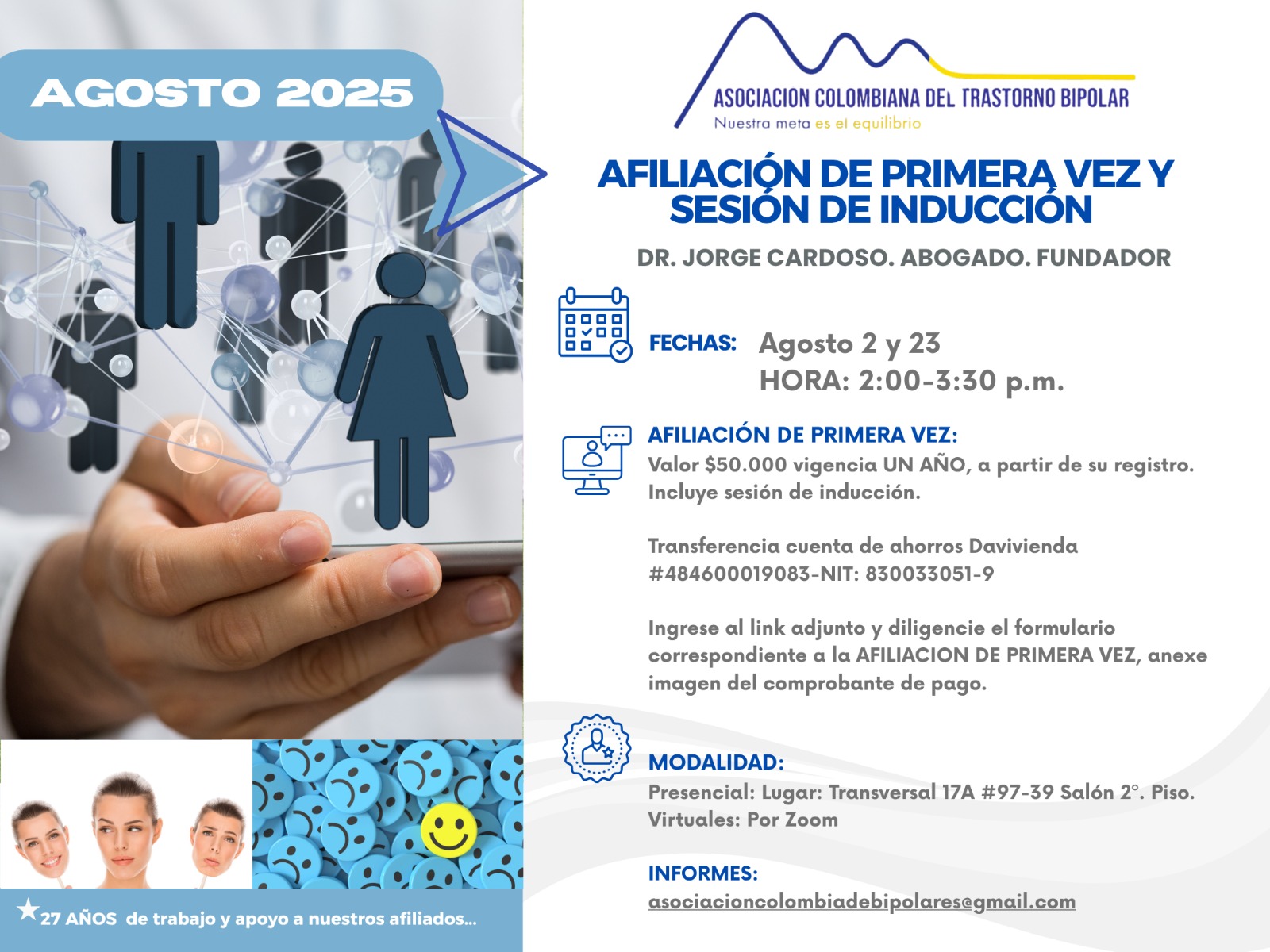 Sesión de primera vez e inducción del mes de Agosto, 2025.  Segundo y cuarto sábado del mes, presencial y vía Zoom, en horario de dos a tres y treinta de la tarde con el Dr. Jorge Cardoso. abogado, fundador de la Asociación Colombiana del Trastorno Bipolar.  Para la afiliación anual diligencie el formulario adjunto y anexe su pago de cincuenta mil pesos el año, inducción incluida. 
Realizar pago en la cuenta de ahorros Banco Davivienda, número 484600019083, a nombre de la Asociación Colombiana del Trastorno Bipolar, Nit número 830033051-9. 
Sesiones presenciales en la Transversal 17A, número 97-39. Salones piso dos, parroquia Cristo Rey, Bogotá, D.C.
Informes en el correo electrónico: asociacioncolombiadebipolares@gmail.com.