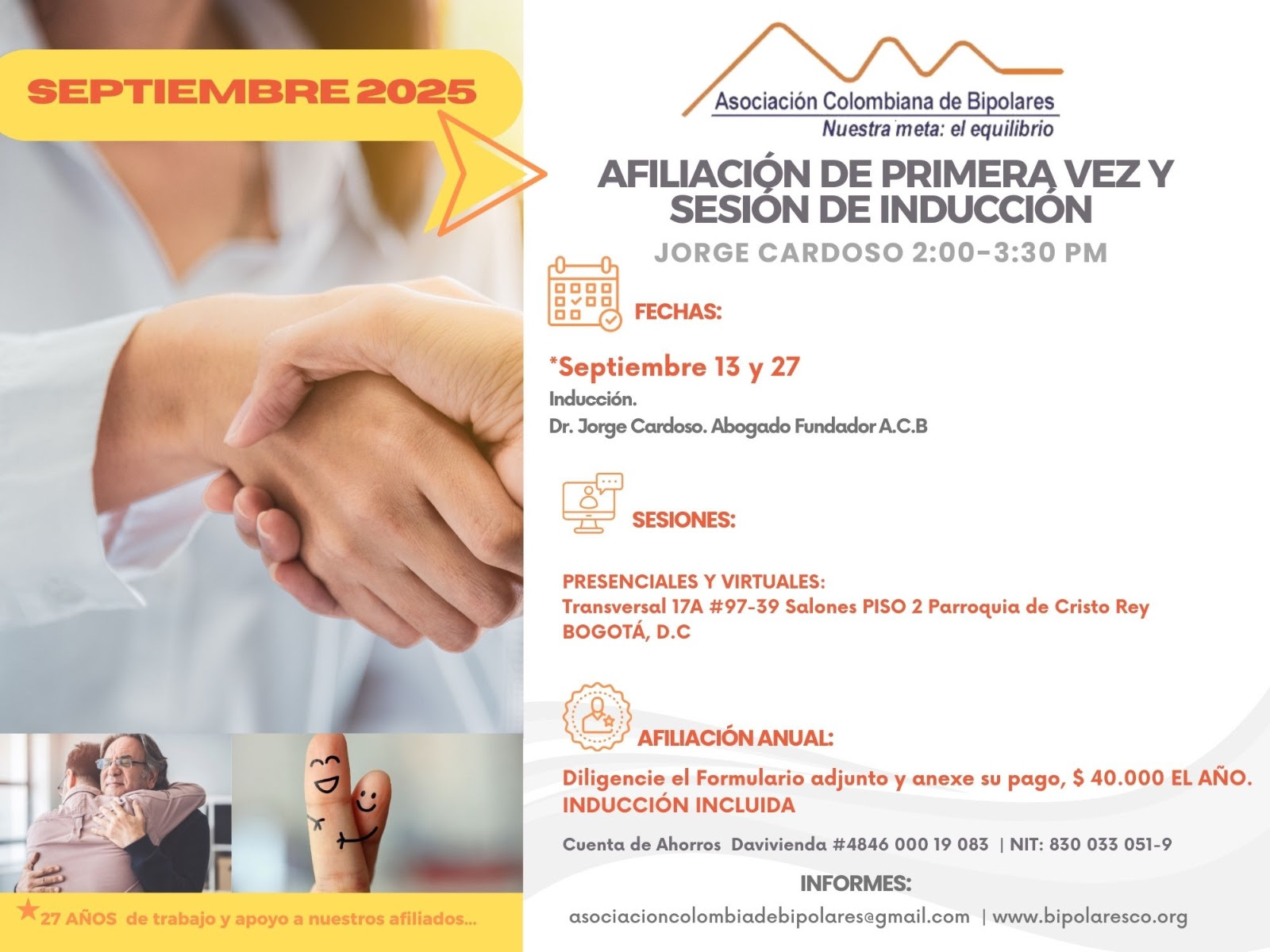 Sesión de primera vez e inducción del mes de septiembre, 2025.  Segundo y cuarto sábado del mes, presencial y vía Zoom, en horario de dos a tres y treinta de la tarde con el Dr. Jorge Cardoso. abogado, fundador de la Asociación Colombiana del Trastorno Bipolar.  Para la afiliación anual diligencie el formulario adjunto y anexe su pago de cincuenta mil pesos el año, inducción incluida. 
Realizar pago en la cuenta de ahorros Banco Davivienda, número 484600019083, a nombre de la Asociación Colombiana del Trastorno Bipolar, Nit número 830033051-9. 
Sesiones presenciales en la Transversal 17A, número 97-39. Salones piso dos, parroquia Cristo Rey, Bogotá, D.C.
Informes en el correo electrónico: asociacioncolombiadebipolares@gmail.com.