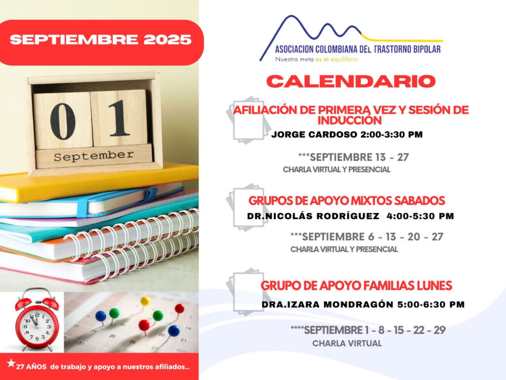Calendario de actividades del mes de septiembre, 2025.
Primera vez los sábados desde las dos a las tres y treinta de la tarde, con Jorge Cardozo. 
Grupo de apoyo a Familias  los lunes de cinco a seis y treinta de la tarde con la doctora Izara Mondragón.  
Grupo de apoyo Mixtos los sábados de cuatro a cinco y treinta de la tarde, con el doctor Nicolás Rodríguez. 
Charlas presenciales y virtuales.
Informes en el correo electrónico: asociacioncolombiadebipolares@gmail.com